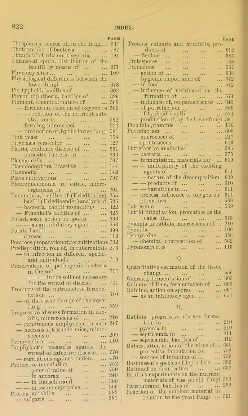 PAGE Phosphorus, source of, in the fungi... 647 Photogi-aphy of bacteria 787 Phragmidiothrix multiseptata ... 491 Phthisical sputa, distribution of the bacilli by means of 271 Phycomycetes 109 Physiological differences between the lower fungi ... ... ... G78 Pig typhoid, bacilliis of ... ... 302 Pigeon dijjhtheria, bacillus of ... 326 Pigment, chemical nature of ... 562 — formation, relation of oxygeii to 562 relation of the nutrient sub- stratum to ... 562 —■ forming micrococci ... 224 — production of, by the lower fungi 561 Pink yeast ... 154 Pityi-iasis versicolor ... 127 Plants, epidemic disease of .. ... 631 — parasitic bacteria in ... 636 Plasma cells ... ... 787 Plasmiodophora Brassiese ... 144 Plasmodia ... 142 Plate cultivations ... 797 Pleuropneumonia in cattle. micro- organisms in ... ... ... 204 Pneumonia, bacillus of (Friedlander) 255 — bacilli (Friedlaender) analysis of 526 — bacteria, bacilli resembling ... 322 — Fraentel's bacUlus of 325 Potash soap, action on spores ... 666 as an inhibitory agent ... 653 Potato bacilli ... ... ... ... 399 — disease 112 Potatoes,preparationof ,forcultivations 792 Predisposition, role of, in tuberculosis 273 — to infection in different species and individuals ... ... 748 Preservation of pathogenic bacteria in the soil ... ... ... 701 in the soil not necessary for the spread of disease ... 704 Products of the putrefactive fermen- tation ... ... ... ... 610 — of the tissue change of the lower- fungi ... ... ... ... 659 Progressive abseess formation in rab- bits, mierococcus of 210 — gangrenous emphysema in man 247 — necrosis of tissue in mice, micro- coccus of ... ... ... 209 Promycelium 110 Prophylactic measures against the spread of infective diseases ... 770 — regulations against cholera ... 470 Protective inoculation ... ... 762 general value of ... ... 760 in anthrax 240 in Eauschbrand 300 in swine erysipelas 306 Proteus mirabilis 682 — vulgaris 380 PAGE Proteus vulgaris and mirabilis, pro- ducts of ... 612 — Zenkeri ... ... ... ... 385 Protospores 108 Ptomaines ... ... ... ... 567 — action of 638 — hygienic importance of ... 572 — in food 572 — influence of nutriment on the formation of 574 — influence of, on parasitismus ... 645 — of putrefaction ... ... ... 569 — of typhoid bacilli 571 — production of, by the lower fungi 561 Puccinia graminis ... ... ... 116 Putrefaction 608 — micrococci of ... ... ... 217 — spontaneous ... ... ... 613 Putrefactive anaerobes 385 — baeteria ... ... ... ... 375 — fermentation, materials for ... 609 ^ multiplicity of the exciting agents of 611 nature of the decomposition 609 products of ... ... ... 610 variations in ... 611 — process, influence of oxygen on 614 — ptomaines ... ... ... 569 Putreseine ... ... ... ... 569 Putr-id intoxication, ptomaines as the cause of 573 Pyemia in rabbits, micrococcus of ... 210 Pycnida ... ... ... ... 106 Pyocyanine 356 — chemical composition of ... 562 Pyrenomycetes 113 Q. Quantitative estimation of the tissue change ... ... ... ... 556 Quercite, fermentation of 603 Quinate of lime, fermentation of ... 605 Quinine, action on spores ... ... 667 — as an inhibitory agent 654 Eabbits, progressive abscess forma- tion in ... ... 210 — pyremia hr ... ... .•• 210 — septicfemia in 211 — septicfemia, bacillus of... ... 312 Rabies, attenuation of the virus of... 660 — protective inoculation for ... 758 — sources of infection of ... ... 736 Rasmussen’s species of leptothrix ... 392 Eatimoif on disinfection ... ... 652 Eaulin’s experimerrts on the nutrient materials of tha mould fungi 503 Eauschbrand, bacillus of ... _ .•• 299 Reaction of the nutrient material in relation to the yeast fungi ... 521