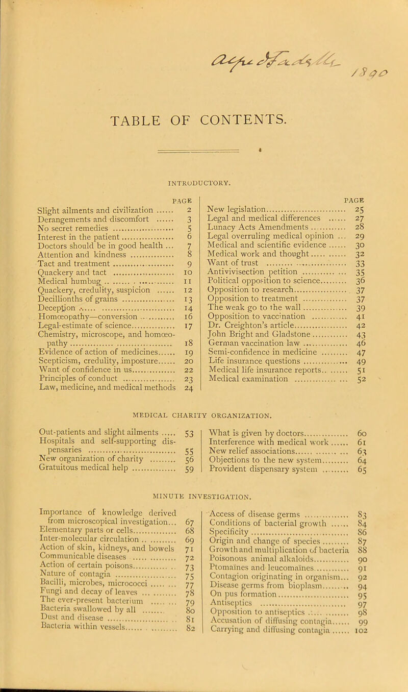 TABLE OF CONTENTS. I INTRUDUCTORY. PAGE Slight ailments and civilization 2 Derangements and discomfort 3 No secret remedies 5 Interest in the patient 6 Doctors should be in good health ... 7 Attention and kindness 8 Tact and treatment 9 Quackery and tact 10 Medical humbug 11 Quackery, credulity, suspicion 12 Decillionths of grains 13 Deception .• 14 Homoeopathy—conversion.. 16 Legal-estimate of science 17 Chemistry, microscope, and homoeo- pathy 18 Evidence of action of medicines 19 Scepticism, credulity, imposture 20 Want of confidence in us 22 Principles of conduct 23 Law, medicine, and medical methods 24 PAGE New legislation 25 Legal and medical differences 27 Lunacy Acts Amendments 28 Legal overruling medical opinion ... 29 Medical and scientific evidence 30 Medical work and thought 32 Want of trust 33 Anti vivisection petition 35 Political opposition to science 36 Opposition to research 37 Opposition to treatment 37 The weak go to the wall 39 Opposition to vaccination 41 Dr. Creighton’s article 42 John Bright and Gladstone 43 German vaccination law 46 Semi-confidence in medicine 47 Life insurance questions 49 Medical life insurance reports 51 Medical examination 52 MEDICAL CHARITY ORGANIZATION. Out-patients and slight ailments 53 Hospitals and self-supporting dis- pensaries 55 New organization of charity 56 Gratuitous medical help 59 What is given by doctors Interference with medical work New relief associations Objections to the new system... Provident dispensary system ... 60 61 63 64 65 MINUTE INVESTIGATION. Importance of knowledge derived from microscopical investigation... Elementary parts or cells Inter-molecular circulation Action of skin, kidneys, and bowels Communicable diseases Action of certain poisons Nature of contagia Bacilli, microbes, micrococci Fungi and decay of leaves The ever-present bacterium Bacteria swallowed by all Dust and disease Bacteria within vessels 67 68 69 71 72 73 75 77 78 79 80 81 82 Access of disease germs 83 Conditions of bacterial growth 84 Specificity 86 Origin and change of species 87 Growthand multiplication of bacteria 88 Poisonous animal alkaloids 90 Ptomaines and leucomaincs 91 Contagion originating in organism... 92 Disease germs from bioplasm 94 On pus formation 95 Antiseptics 97 Opposition to antiseptics .: 98 Accusation of diffusing contagia 99 Carrying and dilfusing contagia 102