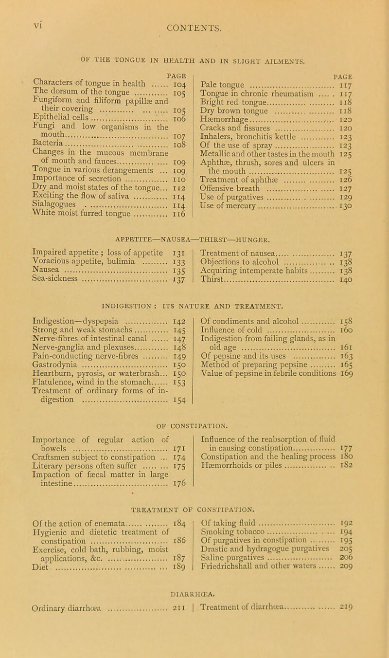 VI OK THE TONGUE IN HEALTH AND IN SLIGHT AILMENTS. Characters of tongue in health 104 The dorsum of the tongue 105 Fungiform and filiform papillie and their covering 105 Epithelial cells 106 Fungi and low organisms in the mouth 107 Bacteria io8 Changes in the mucous membrane of mouth and fauces 109 Tongue in various derangements ... 109 Importance of secretion no Dry and moist states of the tongue... 112 Exciting the flow of saliva 114 Sialagogues 114 White moist furred tongue 116 PAGE Pale tongue 117 Tongue in chronic rheumatism 117 Bright red tongue 118 Dry brown tongue 118 Haemorrhage 120 Cracks and fissures 120 Inhalers, bronchitis kettle 123 Of the use of spray 123 Metallic and other tastes in the mouth 125 Aphthae, thrush, sores and ulcers in the mouth 125 ' Treatment of aphthae 126 i Offensive breath 127 I Use of purgatives 129 j Use of mercury 130 APPETITE—NAUSEA—THIRST—HUNGER. Impaired appetite ; loss of appetite Voracious appetite, bulimia Nausea Sea-sickness 131 133 13s i37 Treatment of nausea Objections to alcohol Acquiring intemperate habits . Thirst 137 138 138 140 INDIGESTION : ITS NATURE AND TREATMENT. Indigestion—dyspepsia 142 Strong and weak stomachs 145 Nerve-fibres of intestinal canal 147 Nerve-ganglia and plexuses 148 Pain-conducting nerve-fibres 149 Gastrodynia 150 Heartburn, pyrosis, or waterbrash... 150 Flatulence, wind in the stomach 153 Treatment of ordinary forms of in- digestion 154 Of condiments and alcohol 158 Influence of cold 160 Indigestion from failing glands, as in old age 161 Of pepsine and its uses 163 Method of preparing pepsine 165 Value of pepsine in febrile conditions 169 Importance of regular action of bowels Craftsmen subject to constipation ... Literary persons often suffer Impaction of fiecal matter in large intestine TREATMENT OF Influence of the reabsorption of fluid in causing constipation 177 Constipation and the healing process 180 Haemorrhoids or piles 1S2 CONSTIl'ATION. OF CONSTIPATION. 17I 174 17s 176 Of the action of enemata 184 Plygienic and dietetic treatment of constipation 186 Exercise, cold bath, rubbing, moist applications, &c 1S7 Diet 189 Of taking fluid 192 Smoking tobacco 194 Of purgatives in constipation 195 Drastic and hydragogue purgatives 205 Saline purgatives 206 Friedrichshall and other waters 209 niARRIIU'A. 211 I Treatment of diarrheea 219 Ordinary diarrhoea