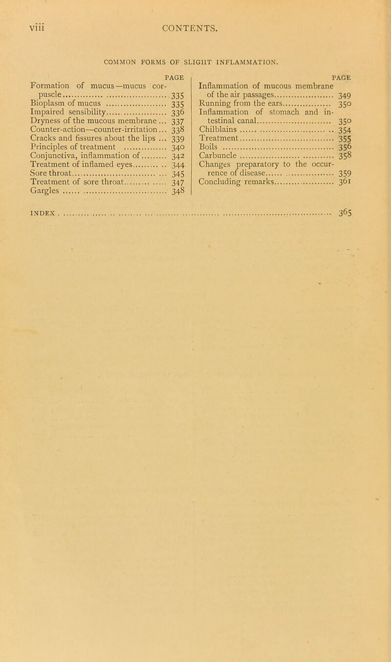 COMMON FORMS OF SLIGHT INFLAMMATION. PAGE Formation of mucus—mucus cor- puscle 335 Bioplasm of mucus 335 Impaired .sensibility 336 Dryness of the mucous membrane ... 337 Counter-action—counter-irritation... 338 Cracks and fissures about the lips ... 339 Principles of treatment 340 Conjunctiva, inflammation of 342 Treatment of inflamed eyes 344 Sore throat 345 Treatment of sore throat 347 Gargles 348 PAGE Inflammation of mucous membrane of the air passages Running from the ears Inflammation of stomach and in- testinal canal Chilblains Treatment Boils Carbuncle Changes preparatory to the occur- rence of disease Concluding remarks 349 350 35° 354 355 356 358 359 361 INDEX 365