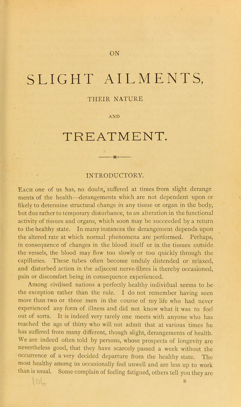 ON SLIGHT AILMENTS, Each one of us has, no doubt,'suffered at times from slight derange ments of the health—derangements which are not dependent upon or likely to determine structural change in any tissue or organ in the body, but due rather to temporary disturbance, to an alteration in the functional activity of tissues and organs, which soon may be succeeded by a return to the healthy state. In many instances the derangement depends upon the altered rate at which normal phenomena are performed. Perhaps, in consequence of changes in the blood itself or in the tissues outside the vessels, the blood may flow too slowly or too quickly through the capillaries. These tubes often become unduly distended or relaxed, and disturbed action in the adjacent nerve-fibres is thereby occasioned, pain or discomfort being in consequence experienced. Among civilised nations a perfectly healthy individual seems to be the exception rather than the rule. I do not remember having seen more than two or three men in the course of my life who had never experienced any form of illness and did not know what it was to feel out of sorts. It is indeed very rarely one meets with anyone who has reached the age of thirty who will not admit that at various times he has suffered from many different, though slight, derangements of health. We are indeed often told by persons, whose prospects of longevity are nevertheless good, that they have scarcely passed a week without the occurrence of a very decided departure from the healthy state. The most healthy among us occasionally feel unwell and are less up to work than is usual. Some complain of feeling fatigued, others tell you they are THEIR NATURE AND INTRODUCTORY. u