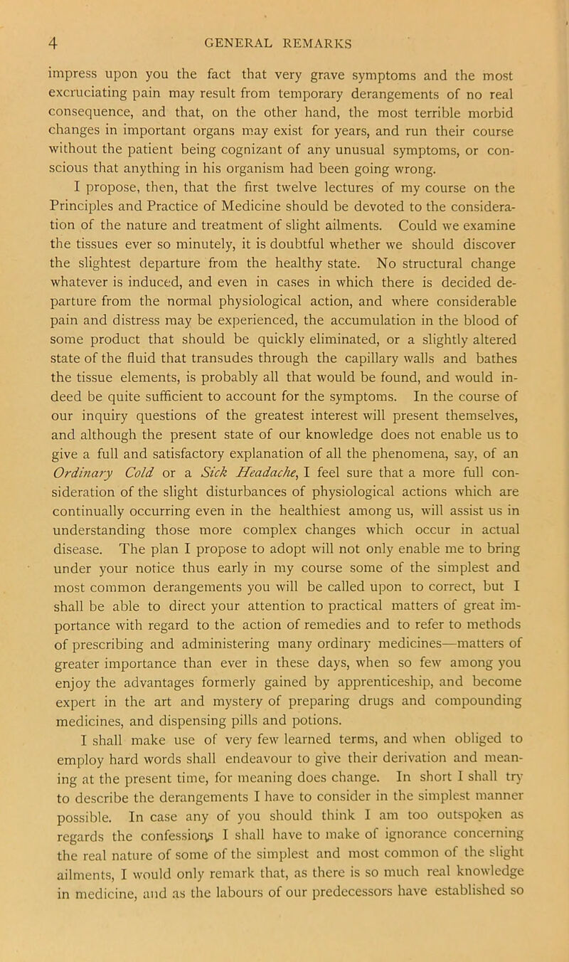 impress upon you the fact that very grave symptoms and the most excruciating pain may result from temporary derangements of no real consequence, and that, on the other hand, the most terrible morbid changes in important organs may exist for years, and run their course without the patient being cognizant of any unusual symptoms, or con- scious that anything in his organism had been going wrong. I propose, then, that the first twelve lectures of my course on the Principles and Practice of Medicine should be devoted to the considera- tion of the nature and treatment of slight ailments. Could we examine the tissues ever so minutely, it is doubtful whether we should discover the slightest departure from the healthy state. No structural change whatever is induced, and even in cases in which there is decided de- parture from the normal physiological action, and where considerable pain and distress may be experienced, the accumulation in the blood of some product that should be quickly eliminated, or a slightly altered state of the fluid that transudes through the capillary walls and bathes the tissue elements, is probably all that would be found, and would in- deed be quite sufficient to account for the symptoms. In the course of our inquiry questions of the greatest interest will present themselves, and although the present state of our knowledge does not enable us to give a full and satisfactory explanation of all the phenomena, say, of an Ordina7-y Cold or a Sick Headache^ I feel sure that a more full con- sideration of the slight disturbances of physiological actions which are continually occurring even in the healthiest among us, will assist us in understanding those more complex changes which occur in actual disease. The plan I propose to adopt will not only enable me to bring under your notice thus early in my course some of the simplest and most common derangements you will be called upon to correct, but I shall be able to direct your attention to practical matters of great im- portance with regard to the action of remedies and to refer to methods of prescribing and administering many ordinary medicines—matters of greater importance than ever in these days, when so few among you enjoy the advantages formerly gained by apprenticeship, and become expert in the art and mystery of preparing drugs and compounding medicines, and dispensing pills and potions. I shall make use of very few learned terms, and when obliged to employ hard words shall endeavour to give their derivation and mean- ing at the present time, for meaning does change. In short 1 shall try to describe the derangements I have to consider in the simplest manner possible. In case any of you should think I am too outspoken as regards the confessior^ I shall have to make of ignorance concerning the real nature of some of the simplest and most common of the slight ailments, I would only remark that, as there is so much real knowledge in medicine, and .as the labours of our predecessors have established so