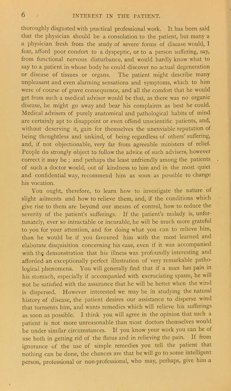 / INTEREST IN THE PATIENT. thoroughly disgusted with practical professional work. It has been said that the physician should be a consolation to the patient, but many a a physician fresh from the study of severe forms of disease would, I fear, afford poor comfort to a dyspeptic, or to a person suffering, say, from functional nervous disturbance, and would hardly know what to say to a patient in whose body he could discover no actual degeneration or disease of tissues or organs. The patient might describe many unpleasant and even alarming sensations and symptoms, which to him were of course of grave consequence, and all the comfort that he would get from such a medical adviser would be that, as there was no organic disease, he might go away and bear his complaints as best he could. Medical advisers of purely anatomical and pathological habits of mind are certainly apt to disappoint or even offend unscientific patients, and, without deserving it, gain for themselves the unenviable reputation of being thoughtless and unkind, of being regardless of others’ suffering, and, if not objectionable, very far from agreeable ministers of relief. People do strongly object to follow the advice of such advisers, however correct it may be ; and perhaps the least unfriendly among the patients of such a doctor would, out of kindness to him and in the most quiet and confidential way, recommend him as soon as possible to change his vocation. You ought, therefore, to learn how to investigate the nature of slight ailments and how to relieve them, and, if the conditions which give rise to them are beyond our means of control, how to reduce the severity of the patient’s sufferings. If the patient’s malady is, unfor- tunately, ever so intractable or incurable, he will be much more grateful to you for your attention, and for doing what you can to relieve him, than he would be if you favoured him with the most learned and elaborate disquisition concerning his case, even if it was accompanied with th§ demonstration that his illness was profoundly interesting and afforded an exceptionally perfect illustration of very remarkable patho- logical phenomena. You will generally find that if a man has pain in his stomach, especially if accompanied with excruciating spasm, he will not be satisfied with the assurance that he will be better when the wind is dispersed. However interested we may be in studying the natural history of disease, the ])atient desires our assistance to disperse wind that torments him, and wants remedies which will relieve his sufferings as soon as possible. I think you will agree in the opinion that such a patient is not more unreasonable than most doctors themselves would be under similar circumstances. If you know your work you can be of use both in getting rid of the flatus and in relieving the pain. If from ignorance of the use of simple remedies you tell the patient that nothing can be done, the chances are that he will go to some intelligent person, professional or non-professional, who may, perhaps, give him a