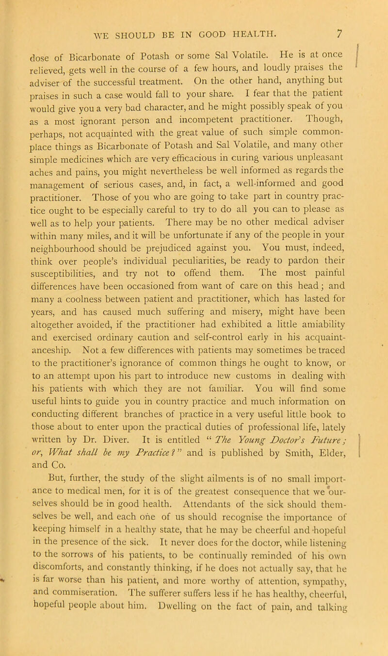 dose of Bicarbonate of Potash or some Sal Volatile. He is at once relieved, gets well in the course of a few hours, and loudly praises the adviser of the successful treatment. On the other hand, anything but praises in such a case would fall to your share. I fear that the patient would give you a very bad character, and he might possibly speak of you as a most ignorant person and incompetent practitioner. Though, perhaps, not acquainted with the great value of such simple common- place things as Bicarbonate of Potash and Sal Volatile, and many other simple medicines which are very efficacious in curing various unpleasant aches and pains, you might nevertheless be well informed as regards the management of serious cases, and, in fact, a well-informed and good practitioner. Those of you who are going to take part in country prac- tice ought to be especially careful to try to do all you can to please as well as to help your patients. There may be no other medical adviser within many miles, and it will be unfortunate if any of the people in your neighbourhood should be prejudiced against you. You must, indeed, think over people’s individual peculiarities, be ready to pardon their susceptibilities, and try not to offend them. The most painful differences have been occasioned from want of care on this head; and many a coolness between patient and practitioner, which has lasted for years, and has caused much suffering and misery, might have been altogether avoided, if the practitioner had exhibited a little amiability and exercised ordinary caution and self-control early in his acquaint- anceship. Not a few differences with patients may sometimes be traced to the practitioner’s ignorance of common things he ought to know, or to an attempt upon his part to introduce new customs in dealing with his patients with which they are not familiar. You will find some useful hints to guide you in country practice and much information on conducting different branches of practice in a very useful little book to those about to enter upon the practical duties of professional life, lately written by Dr. Diver. It is entitled “ The Young Doctor's Future; or, What shall be my Practice V' and is published by Smith, Elder, and Co. But, further, the study of the slight ailments is of no small import- ance to medical men, for it is of the greatest consequence that we our- selves should be in good health. Attendants of the sick should them- selves be well, and each one of us should recognise the importance of keeping himself in a healthy state, that he may be cheerful and -hopeful in the presence of the sick. It never does for the doctor, while listening to the sorrows of his patients, to be continually reminded of his own discomforts, and constantly thinking, if he does not actually say, that he is far worse than his patient, and more worthy of attention, sympathy, and commiseration. The sufferer suffers less if he has healthy, cheerful, hopeful people about him. Dwelling on the fact of pain, and talking