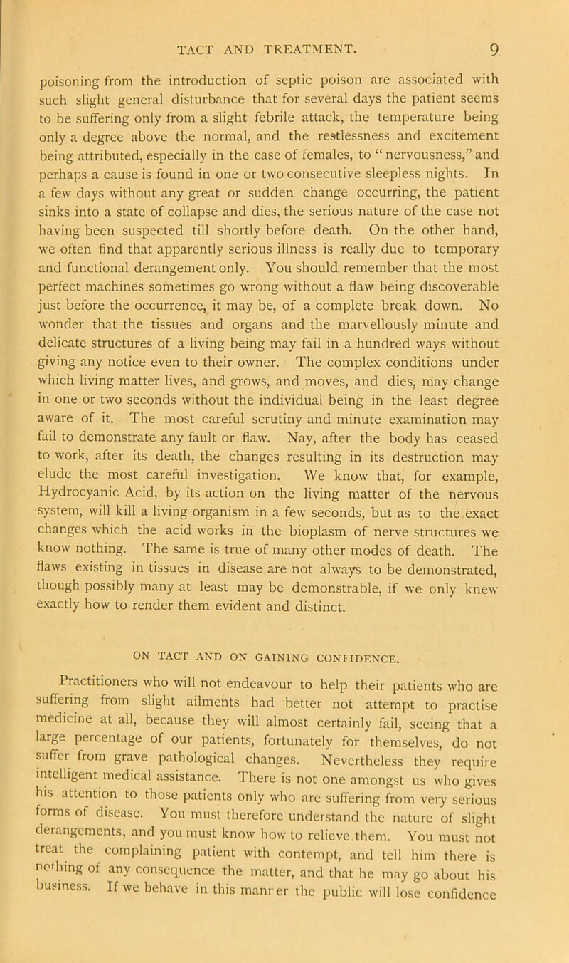 poisoning from the introduction of septic poison are associated with such slight general disturbance that for several days the patient seems to be suffering only from a slight febrile attack, the temperature being only a degree above the normal, and the restlessness and excitement being attributed, especially in the case of females, to “ nervousness,” and perhaps a cause is found in one or two consecutive sleepless nights. In a few days without any great or sudden change occurring, the patient sinks into a state of collapse and dies, the serious nature of the case not having been suspected till shortly before death. On the other hand, we often find that apparently serious illness is really due to temporary and functional derangement only. You should remember that the most perfect machines sometimes go wrong without a flaw being discoverable just before the occurrence, it may be, of a complete break down. No wonder that the tissues and organs and the marvellously minute and delicate structures of a living being may fail in a hundred ways without giving any notice even to their owner. The complex conditions under which living matter lives, and grows, and moves, and dies, may change in one or two seconds without the individual being in the least degree aware of it. The most careful scrutiny and minute examination may fail to demonstrate any fault or flaw. Nay, after the body has ceased to work, after its death, the changes resulting in its destruction may elude the most careful investigation. We know that, for example. Hydrocyanic Acid, by its action on the living matter of the nervous system, will kill a living organism in a few seconds, but as to the exact changes which the acid works in the bioplasm of nerve structures we know nothing. The same is true of many other modes of death. The flaws existing in tissues in disease are not always to be demonstrated, though possibly many at least may be demonstrable, if we only knew exactly how to render them evident and distinct. ON TACT AND ON GAINING CONFIDENCE. Practitioners who will not endeavour to help their patients who are suffering from slight ailments had better not attempt to practise medicine at all, because they will almost certainly fail, seeing that a large percentage of our patients, fortunately for themselves, do not suffer from grave pathological changes. Nevertheless they require intelligent medical assistance. There is not one amongst us who gives his attention to those patients only who are suffering from very serious forms of disease. You must therefore understand the nature of slight derangements, and you must know how to relieve them. You must not treat the complaining patient with contempt, and tell him there is nothing of any consequence the matter, and that he may go about his business. If we behave in this manrer the public will lose confidence