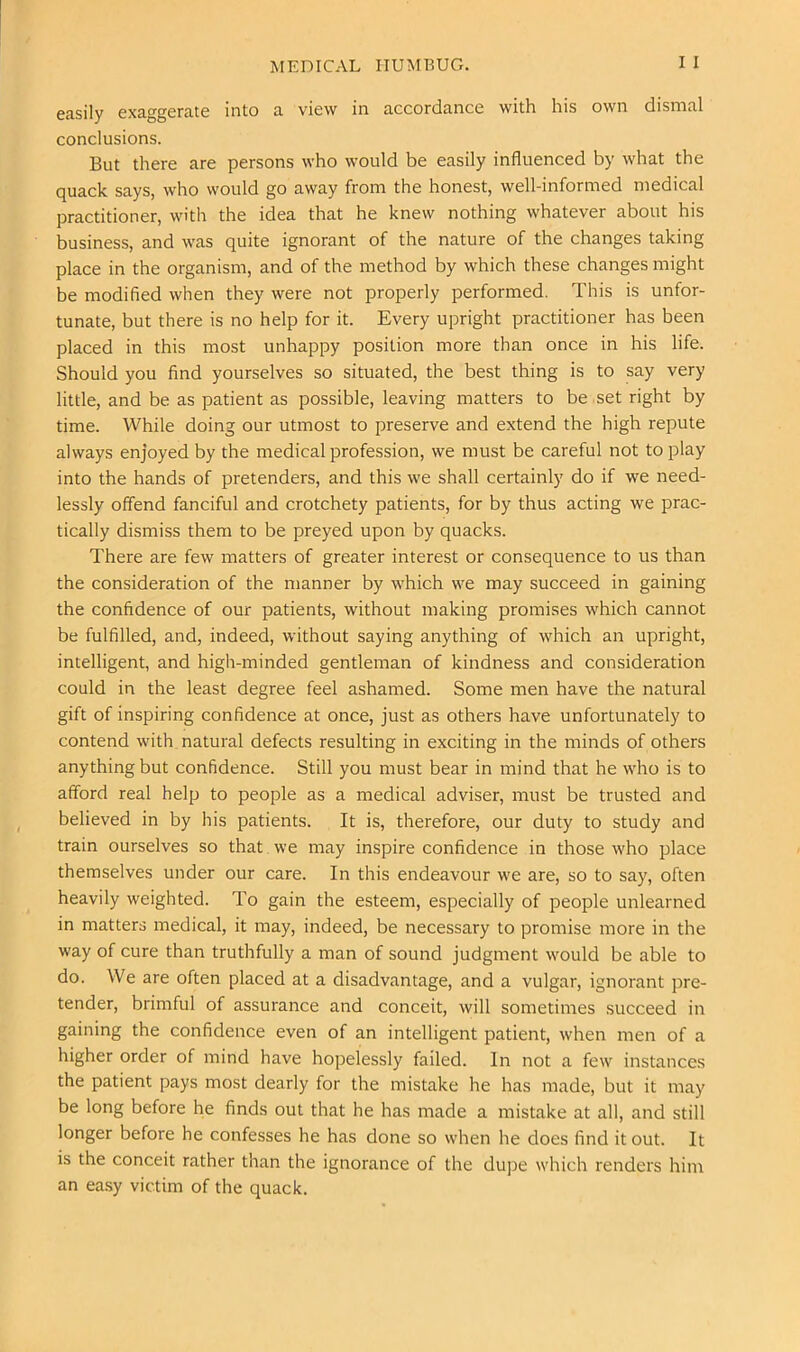 MEDICAL HUMBUG. I I easily exaggerate into a view in accordance with his own dismal conclusions. But there are persons who would be easily influenced by what the quack says, who would go away from the honest, well-informed medical practitioner, with the idea that he knew nothing whatever about his business, and was quite ignorant of the nature of the changes taking place in the organism, and of the method by which these changes might be modified when they were not properly performed. This is unfor- tunate, but there is no help for it. Every upright practitioner has been placed in this most unhappy position more than once in his life. Should you find yourselves so situated, the best thing is to say very little, and be as patient as possible, leaving matters to be set right by time. While doing our utmost to preserve and extend the high repute always enjoyed by the medical profession, we must be careful not to play into the hands of pretenders, and this we shall certainly do if we need- lessly offend fanciful and crotchety patients, for by thus acting we prac- tically dismiss them to be preyed upon by quacks. There are few matters of greater interest or consequence to us than the consideration of the manner by which we may succeed in gaining the confidence of our patients, without making promises which cannot be fulfilled, and, indeed, without saying anything of which an upright, intelligent, and high-minded gentleman of kindness and consideration could in the least degree feel ashamed. Some men have the natural gift of inspiring confidence at once, just as others have unfortunately to contend with natural defects resulting in exciting in the minds of others anything but confidence. Still you must bear in mind that he who is to afford real help to people as a medical adviser, must be trusted and believed in by his patients. It is, therefore, our duty to study and train ourselves so that we may inspire confidence in those who place themselves under our care. In this endeavour we are, so to say, often heavily weighted. To gain the esteem, especially of people unlearned in matters medical, it may, indeed, be necessary to promise more in the way of cure than truthfully a man of sound judgment would be able to do. We are often placed at a disadvantage, and a vulgar, ignorant j^re- tender, brimful of assurance and conceit, will sometimes succeed in gaining the confidence even of an intelligent patient, when men of a higher order of mind have hopelessly failed. In not a few instances the patient pays most dearly for the mistake he has made, but it may be long before he finds out that he has made a mistake at all, and still longer before he confesses he has done so when he does find it out. It is the conceit rather than the ignorance of the dupe which renders him an easy victim of the quack.