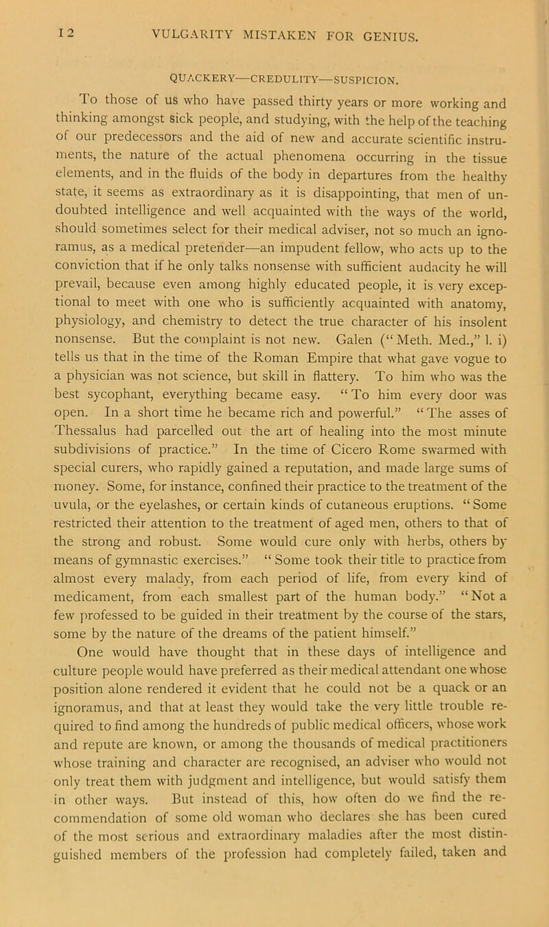 VULGARITY MISTAKEN FOR GENIUS. QUACKERY—CREDULITY—SUSPICION. To those of US who have passed thirty years or more working and thinking amongst sick people, and studying, with the help of the teaching of our predecessors and the aid of new and accurate scientific instru- ments, the nature of the actual phenomena occurring in the tissue elements, and in the fluids of the body in departures from the healthy state, it seems as extraordinary as it is disappointing, that men of un- doubted intelligence and well acquainted with the ways of the world, should sometimes select for their medical adviser, not so much an igno- ramus, as a medical pretender—an impudent fellow, who acts up to the conviction that if he only talks nonsense with sufficient audacity he will prevail, because even among highly educated people, it is very excep- tional to meet with one who is sufficiently acquainted with anatomy, physiology, and chemistry to detect the true character of his insolent nonsense. But the complaint is not new. Galen (“Meth. Med.,” 1. i) tells us that in the time of the Roman Empire that what gave vogue to a physician was not science, but skill in flattery. To him who was the best sycophant, everything became easy. “To him every door was open. In a short time he became rich and powerful.” “ The asses of Thessalus had parcelled out the art of healing into the most minute subdivisions of practice.” In the time of Cicero Rome swarmed with special curers, who rapidly gained a reputation, and made large sums of money. Some, for instance, confined their practice to the treatment of the uvula, or the eyelashes, or certain kinds of cutaneous eruptions. “ Some restricted their attention to the treatment of aged men, others to that of the strong and robust. Some would cure only with herbs, others by means of gymnastic exercises.” “ Some took their title to practice from almost every malady, from each period of life, from every kind of medicament, from each smallest part of the human body.” “Not a few professed to be guided in their treatment by the course of the stars, some by the nature of the dreams of the patient himself.” One would have thought that in these days of intelligence and culture people would have preferred as their medical attendant one whose position alone rendered it evident that he could not be a quack or an ignoramus, and that at least they would take the very little trouble re- quired to find among the hundreds of public medical officers, whose work and repute are known, or among the thousands of medical practitioners whose training and character are recognised, an adviser who would not only treat them with judgment and intelligence, but would satisfy them in other ways. But instead of this, how often do we find the re- commendation of some old woman who declares she has been cured of the most serious and extraordinary maladies after the most distin- guished members of the profession had completely failed, taken and