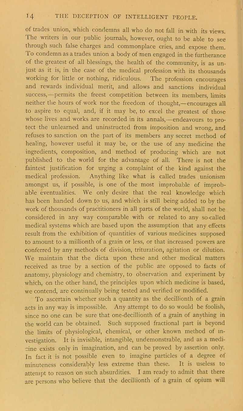 H THE DECEPTION OF INTELLIGENT PEOPLE. of trades union, which condemns all who do not fall in with its views. The writers in our public journals, however, ought to be able to see through such false charges and commonplace cries, and expose them. To condemn as a trades union a body of men engaged in the furtherance of the greatest of all blessings, the health of the community, is as un- just as it is, in the case of the medical profession with its thousands working for little or nothing, ridiculous. The profession encourages and rewards individual merit, and allows and sanctions individual success,—permits the freest competition between its members, limits neither the hours of work nor the freedom of thought,—encourages all to aspire to equal, and, if it may be, to excel the greatest of those whose lives and works are recorded in its annals,—endeavours to pro- tect the unlearned and uninstructed from imposition and wrong, and refuses to sanction on the part of its members any secret method of healing, however useful it may be, or the use of any medicine the ingredients, composition, and method of producing which are not published to the world for the advantage of all. There is not the faintest justification for urging a complaint of the kind against the medical profession. Anything like what is called trades unionism amongst us, if possible, is one of the most improbable of improb- able eventualities. We only desire that the real knowledge which has been handed down to us, and which is still being added to by the work of thousands of practitioners in all parts of the world, shall not be considered in any way comparable with or related to any so-called medical systems which are based upon the assumption that any effects result from the exhibition of quantities of various medicines supposed to amount to a millionth of a grain or less, or that increased powers are conferred by any methods of division, trituration, agitation or dilution. We maintain that the dicta upon these and other medical matters received as true by a section of the public are opposed to facts of anatomy, physiology and chemistry, to observation and experiment by which, on the other hand, the principles upon which medicine is based, we contend, are continually being tested and verified or modified. To ascertain whether such a quantity as the decillionth of a grain acts in any way is impossible. Any attempt to do so would be foolish, since no one can be sure that one-decillionth of a grain of anything in the world can be obtained. Such supposed fractional part is beyond the limits of physiological, chemical, or other known method of in- vestigation. It is invisible, intangible, undemonstrable, and as a medi- cine exists only in imagination, and can be proved by assertion only. In fact it is not possible even to imagine particles of a degree of minuteness considerably less extreme than these. It is useless to attempt to reason on such absurdities. I am ready to admit that there are persons who believe that the decillionth of a grain of opium will