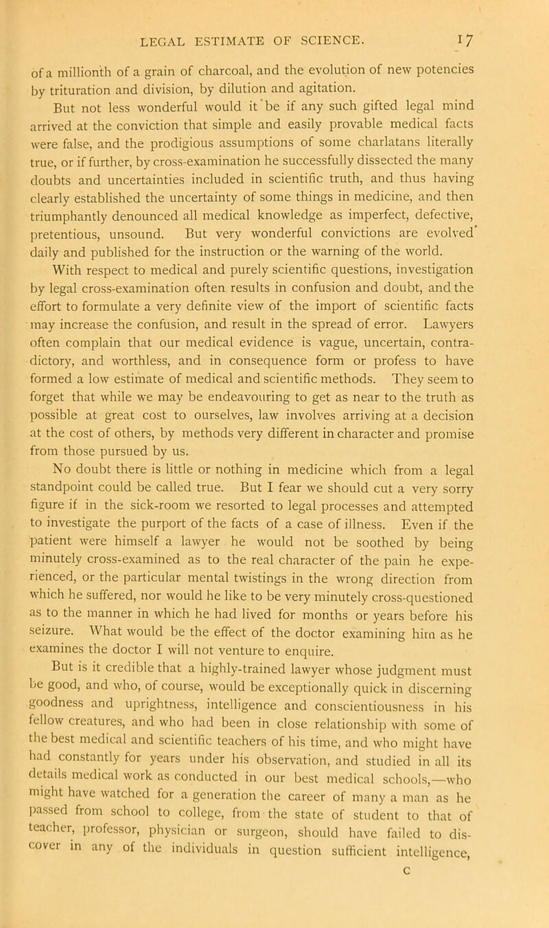 of a millionth of a grain of charcoal, and the evolution of new potencies by trituration and division, by dilution and agitation. But not less wonderful would it'be if any such gifted legal mind arrived at the conviction that simple and easily provable medical facts were false, and the prodigious assumptions of some charlatans literally true, or if further, by cross-examination he successfully dissected the many doubts and uncertainties included in scientific truth, and thus having clearly established the uncertainty of some things in medicine, and then triumphantly denounced all medical knowledge as imperfect, defective, pretentious, unsound. But very wonderful convictions are evolved daily and published for the instruction or the warning of the world. With respect to medical and purely scientific questions, investigation by legal cross-examination often results in confusion and doubt, and the effort to formulate a very definite view of the import of scientific facts may increase the confusion, and result in the spread of error. Lawyers often complain that our medical evidence is vague, uncertain, contra- dictory, and worthless, and in consequence form or profess to have formed a low estimate of medical and scientific methods. They seem to forget that while we may be endeavouring to get as near to the truth as possible at great cost to ourselves, law involves arriving at a decision at the cost of others, by methods very different in character and promise from those pursued by us. No doubt there is little or nothing in medicine which from a legal standpoint could be called true. But I fear we should cut a very sorry figure if in the sick-room we resorted to legal processes and attempted to investigate the purport of the facts of a case of illness. Even if the patient were himself a lawyer he would not be soothed by being minutely cross-examined as to the real character of the pain he expe- rienced, or the particular mental twistings in the wrong direction from which he suffered, nor would he like to be very minutely cross-questioned as to the manner in which he had lived for months or years before his seizure. AVhat would be the effect of the doctor examining him as he examines the doctor I will not venture to enquire. But is it credible that a highly-trained lawyer whose judgment must be good, and who, of course, would be exceptionally quick in discerning goodness and uprightness, intelligence and conscientiousness in his fellow creatures, and who had been in close relationship with some of the best medical and scientific teachers of his time, and who might have had constantly for years under his observation, and studied in all its details medical work as conducted in our best medical schools,—who might have watched for a generation the career of many a man as he passed from school to college, from the state of student to that of teacher, professor, physician or surgeon, should have failed to dis- cover in any of the individuals in question sufficient intelligence, c