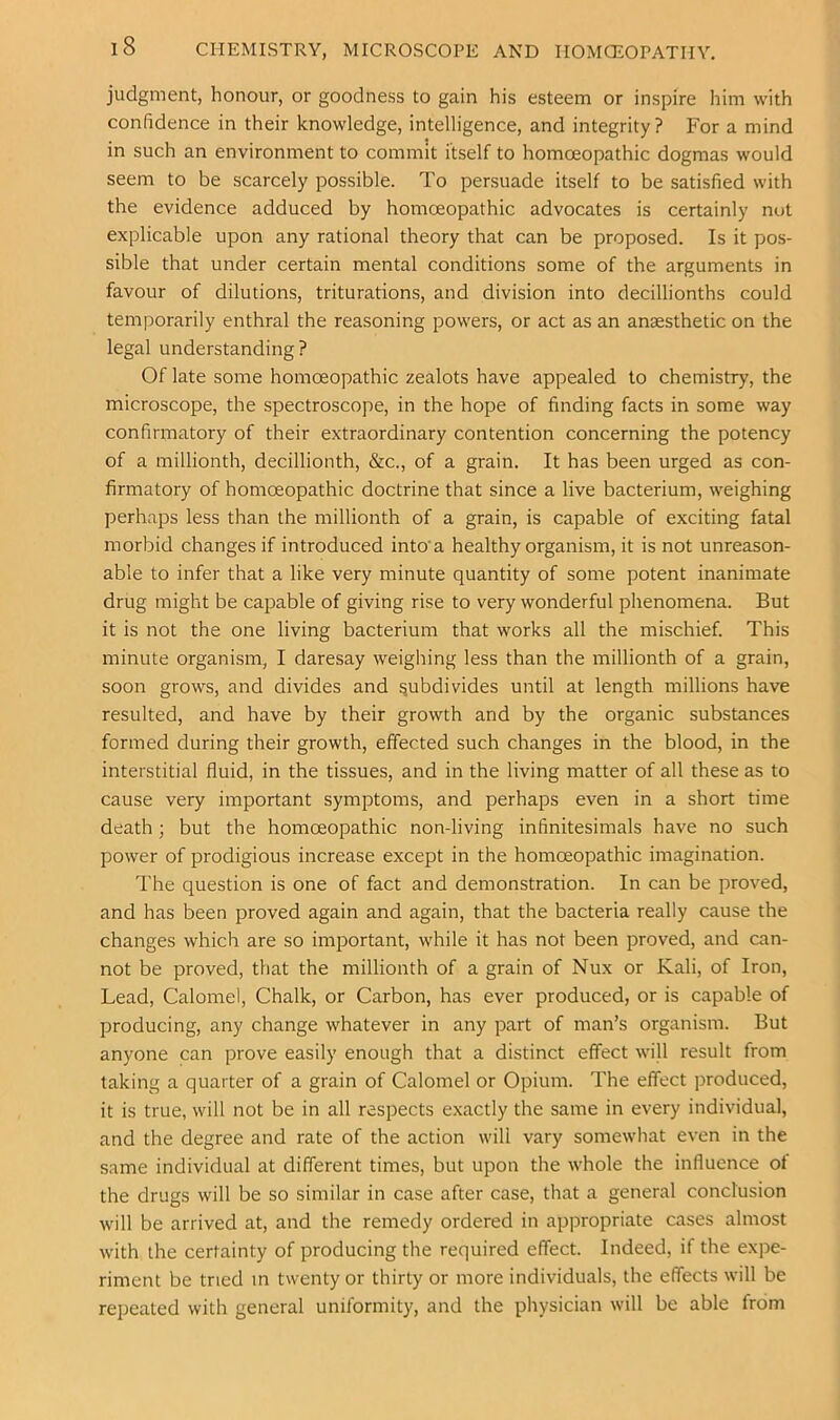 judgment, honour, or goodness to gain his esteem or inspire him with confidence in their knowledge, intelligence, and integrity ? For a mind in such an environment to commit itself to homoeopathic dogmas would seem to be scarcely possible. To persuade itself to be satisfied with the evidence adduced by homoeopathic advocates is certainly nut explicable upon any rational theory that can be proposed. Is it pos- sible that under certain mental conditions some of the arguments in favour of dilutions, triturations, and division into decillionths could temporarily enthral the reasoning powers, or act as an anaesthetic on the legal understanding? Of late some homoeopathic zealots have appealed to chemistry, the microscope, the spectroscope, in the hope of finding facts in some way confirmatory of their extraordinary contention concerning the potency of a millionth, decillionth, &c., of a grain. It has been urged as con- firmatory of homoeopathic doctrine that since a live bacterium, weighing perhaps less than the millionth of a grain, is capable of exciting fatal morbid changes if introduced into'a healthy organism, it is not unreason- able to infer that a like very minute quantity of some potent inanimate drug might be capable of giving rise to very wonderful phenomena. But it is not the one living bacterium that works all the mischief. This minute organism, I daresay weigliing less than the millionth of a grain, soon grows, and divides and subdivides until at length millions have resulted, and have by their growth and by the organic substances formed during their growth, effected such changes in the blood, in the interstitial fluid, in the tissues, and in the living matter of all these as to cause very important symptoms, and perhaps even in a short time death; but the homoeopathic non-living infinitesimals have no such power of prodigious increase except in the homoeopathic imagination. The question is one of fact and demonstration. In can be proved, and has been proved again and again, that the bacteria really cause the changes which are so important, while it has not been proved, and can- not be proved, that the millionth of a grain of Nux or Kali, of Iron, Lead, Calomel, Chalk, or Carbon, has ever produced, or is capable of producing, any change whatever in any part of man’s organism. But anyone can prove easily enough that a distinct effect will result from taking a quarter of a grain of Calomel or Opium. The effect produced, it is true, will not be in all respects exactly the same in every individual, and the degree and rate of the action will vary somewhat even in the same individual at different times, but upon the whole the influence of the drugs will be so similar in case after case, that a general conclusion will be arrived at, and the remedy ordered in appropriate cases almost with the certainty of producing the required effect. Indeed, if the expe- riment be tried m twenty or thirty or more individuals, the effects will be repeated with general uniformity, and the physician will be able from