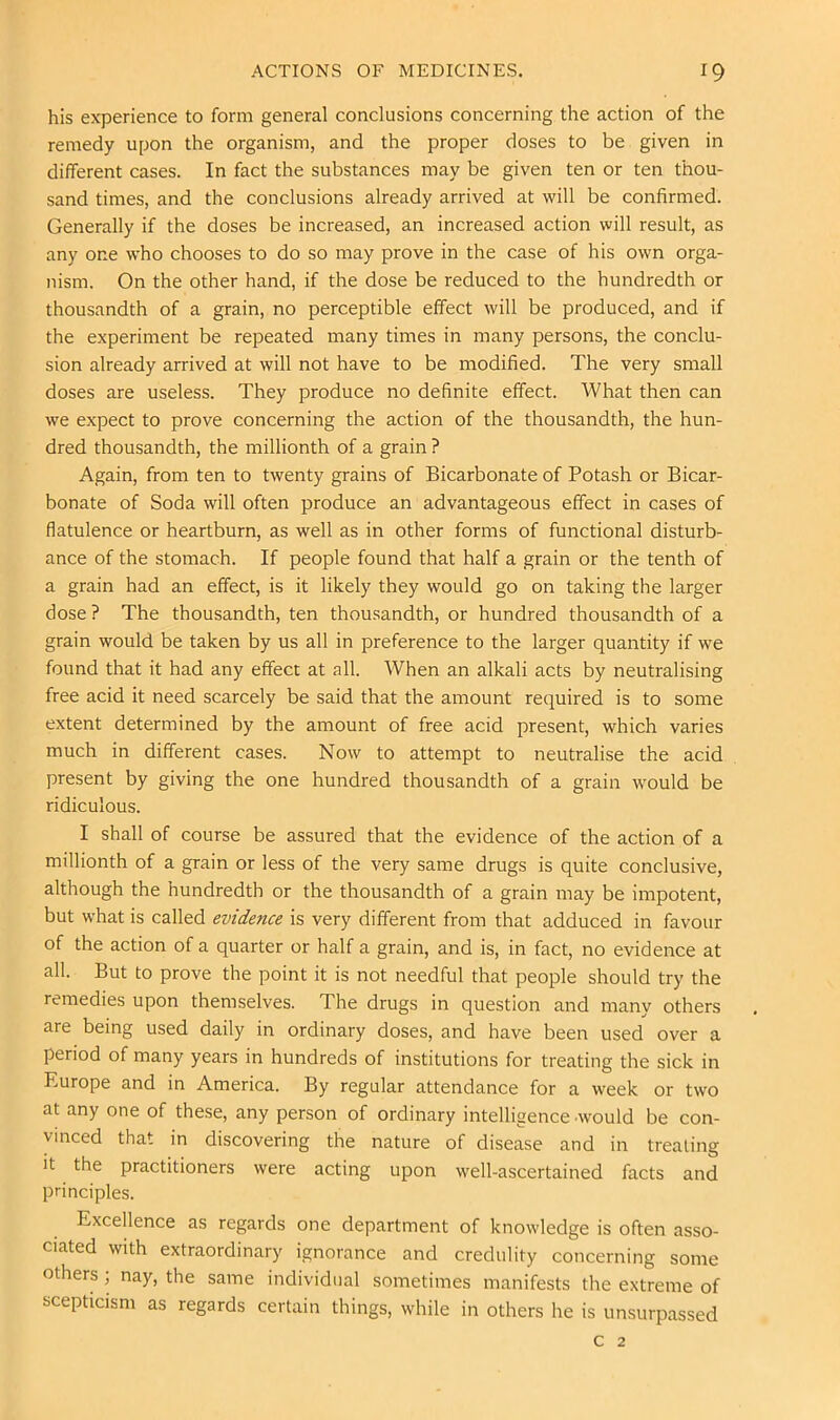 his experience to form general conclusions concerning the action of the remedy upon the organism, and the proper doses to be given in different cases. In fact the substances may be given ten or ten thou- sand times, and the conclusions already arrived at will be confirmed. Generally if the doses be increased, an increased action will result, as any one who chooses to do so may prove in the case of his own orga- nism. On the other hand, if the dose be reduced to the hundredth or thousandth of a grain, no perceptible effect will be produced, and if the experiment be repeated many times in many persons, the conclu- sion already arrived at will not have to be modified. The very small doses are useless. They produce no definite effect. What then can we expect to prove concerning the action of the thousandth, the hun- dred thousandth, the millionth of a grain ? Again, from ten to twenty grains of Bicarbonate of Potash or Bicar- bonate of Soda will often produce an advantageous effect in cases of flatulence or heartburn, as well as in other forms of functional disturb- ance of the stomach. If people found that half a grain or the tenth of a grain had an effect, is it likely they would go on taking the larger dose ? The thousandth, ten thousandth, or hundred thousandth of a grain would be taken by us all in preference to the larger quantity if we found that it had any effect at all. When an alkali acts by neutralising free acid it need scarcely be said that the amount required is to some extent determined by the amount of free acid present, which varies much in different cases. Now to attempt to neutralise the acid present by giving the one hundred thousandth of a grain would be ridiculous. I shall of course be assured that the evidence of the action of a millionth of a grain or less of the very same drugs is quite conclusive, although the hundredth or the thousandth of a grain may be impotent, but what is called evidence is very different from that adduced in favour of the action of a quarter or half a grain, and is, in fact, no evidence at all. But to prove the point it is not needful that people should try the remedies upon themselves. The drugs in question and many others are being used daily in ordinary doses, and have been used over a period of many years in hundreds of institutions for treating the sick in Europe and in America. By regular attendance for a week or two at any one of these, any person of ordinary intelligence would be con- vinced that in discovering the nature of disease and in treating it the practitioners were acting upon well-ascertained facts and principles. Excellence as regards one department of knowledge is often asso- ciated with extraordinary ignorance and credulity concerning some others j nay, the same individual sometimes manifests the extreme of scepticism as regards certain things, while in others he is unsurpassed c 2