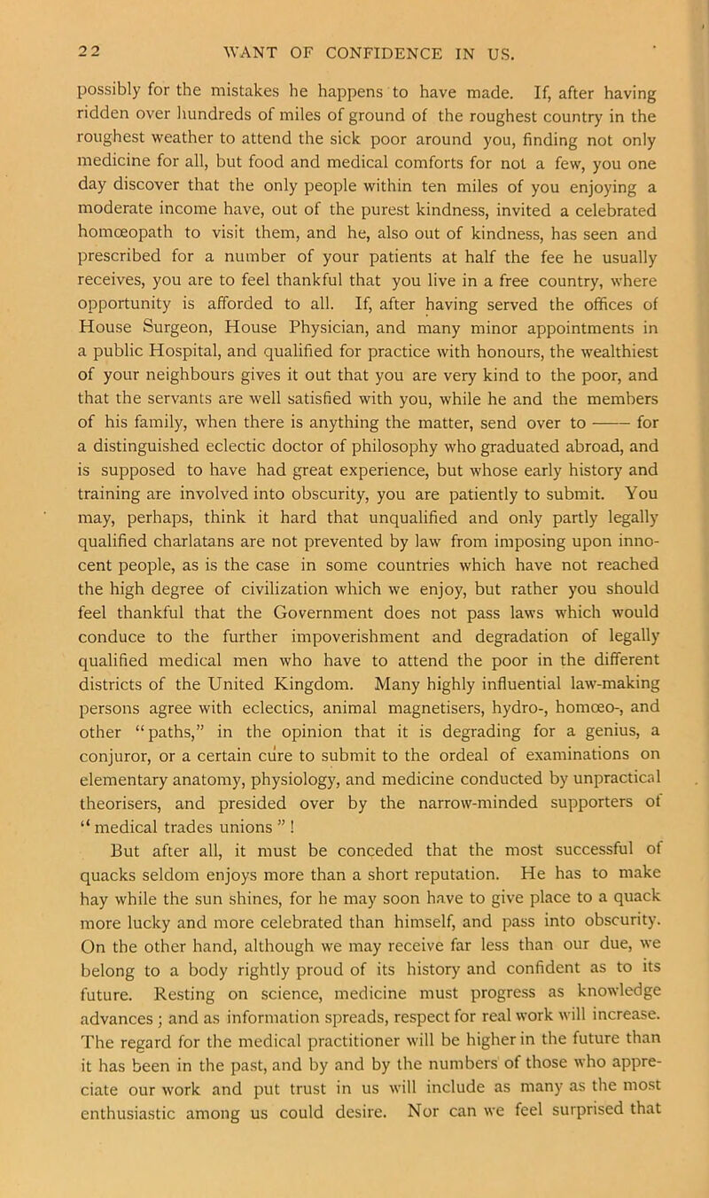 possibly for the mistakes he happens to have made. If, after having ridden over liundreds of miles of ground of the roughest country in the roughest weather to attend the sick poor around you, finding not only medicine for all, but food and medical comforts for not a few, you one day discover that the only people within ten miles of you enjoying a moderate income have, out of the purest kindness, invited a celebrated homoeopath to visit them, and he, also out of kindness, has seen and prescribed for a number of your patients at half the fee he usually receives, you are to feel thankful that you live in a free country, where opportunity is afforded to all. If, after having served the offices of House Surgeon, House Physician, and many minor appointments in a public Hospital, and qualified for practice with honours, the wealthiest of your neighbours gives it out that you are very kind to the poor, and that the servants are well satisfied with you, while he and the members of his family, when there is anything the matter, send over to for a distinguished eclectic doctor of philosophy who graduated abroad, and is supposed to have had great experience, but whose early history and training are involved into obscurity, you are patiently to submit. You may, perhaps, think it hard that unqualified and only partly legally qualified charlatans are not prevented by law from imposing upon inno- cent people, as is the case in some countries which have not reached the high degree of civilization which we enjoy, but rather you should feel thankful that the Government does not pass laws which would conduce to the further impoverishment and degradation of legally qualified medical men who have to attend the poor in the different districts of the United Kingdom. Many highly influential law-making persons agree with eclectics, animal magnetisers, hydro-, homoeo-, and other “paths,” in the opinion that it is degrading for a genius, a conjuror, or a certain cure to submit to the ordeal of examinations on elementary anatomy, physiology, and medicine conducted by unpractical theorisers, and presided over by the narrow-minded supporters of “ medical trades unions ” ! But after all, it must be conceded that the most successful of quacks seldom enjoys more than a short reputation. He has to make hay while the sun shines, for he may soon have to give place to a quack more lucky and more celebrated than himself, and pass into obscurity. On the other hand, although we may receive far less than our due, we belong to a body rightly proud of its history and confident as to its future. Resting on science, medicine must progress as knowledge advances ; and as information spreads, respect for real work will increase. The regard for the medical practitioner will be higher in the future than it has been in the past, and by and by the numbers of those who appre- ciate our work and put trust in us will include as many as the most enthusiastic among us could desire. Nor can we feel surprised that