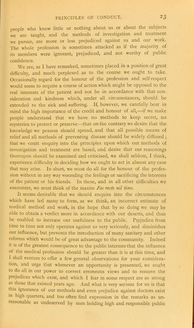 people who know little or nothing about us or about the subjects we are taught, and the methods of investigation and treatment we pursue, are more or less prejudiced against us and our work. The whole profession is sometimes attacked as if the majority of its members were ignorant, prejudiced, and not worthy of public confidence. We are, as I have remarked, sometimes placed in a position of great difficulty, and much perplexed as to the course we ought to take. Occasionally regard for the honour of the profession and self-respect would seem to require a course of action which might be opposed to the real interests of the patient and not be in accordance with that con- sideration and kindness which, under all circumstances, should be extended to the sick and suffering. If, however, we carefully bear in mind the high importance of the credit and honour of all,—if we make people understand that we have no methods to keep secret, no mysteries to protect or preserve—that on the contrary we desire that the knowledge we possess should spread, and that all possible means of relief and all methods of preventing disease should be widely diffused; tliat we court enquiry into the principles upon which our methods of investigation and treatment are based, and desire that our reasonings thereupon should be examined and criticised, we shall seldom, I think, experience difficulty in deciding how we ought to act in almost any case that may arise. In short, we must do all for the honour of the profes- sion without in any way wounding the feelings or sacrificing the interests of the patient or his friends. In these, and in all other difficulties we encounter, we must think of the maxim Fac recte nil thne. It seems desirable that we should enquire into the circumstances which have led many to form, as we think, an incorrect estimate of medical method and work, in the hope that by so doing we may be able to obtain a verdict more in accordance with our deserts, and thus be enabled to increase our usefulness to the public. Prejudice from time to time not only operates against us very seriously, and diminishes our influence, but prevents the introduction of many sanitary and other reforms which would be of great advantage to the community. Indeed it is of the greatest consequence to the public interests that the influence of the medical profession should be greater than it is at this time, and I shall venture to offer a few general observations for your considera- tion, and urge that whenever an opportunity is presented, we ought to do all in our power to correct erroneous views and to remove the prejudices which exist, and which I fear in some respect are as strong as those that existed years ago. And what is very serious for us is that this ignorance of our methods and even prejudice against doctors exist in high quarters, and too often find expression in the remarks as un- reasonable as undeserved by men holding high and responsible public