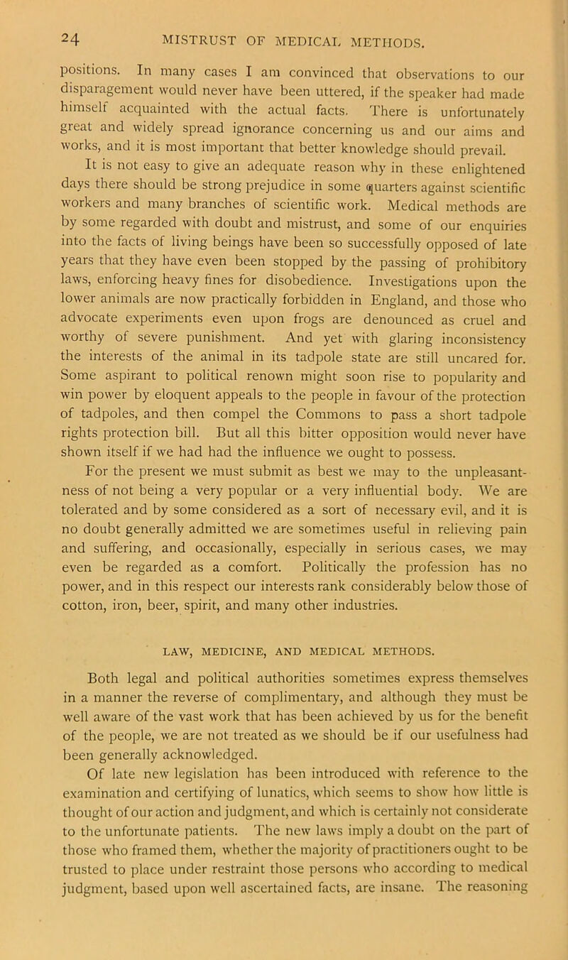 positions. In many cases I am convinced that observations to our disparagement would never have been uttered, if the speaker had made himself acquainted with the actual facts. There is unfortunately great and widely spread ignorance concerning us and our aims and works, and it is most important that better knowledge should prevail. It is not easy to give an adequate reason why in these enlightened days there should be strong prejudice in some quarters against scientific workers and many branches of scientific work. Medical methods are by some regarded with doubt and mistrust, and some of our enquiries into the facts of living beings have been so successfully opposed of late years that they have even been stopped by the passing of prohibitory laws, enforcing heavy fines for disobedience. Investigations upon the lower animals are now practically forbidden in England, and those who advocate experiments even upon frogs are denounced as cruel and worthy of severe punishment. And yet with glaring inconsistency the interests of the animal in its tadpole state are still uncared for. Some aspirant to political renown might soon rise to popularity and win power by eloquent appeals to the people in favour of the protection of tadpoles, and then compel the Commons to pass a short tadpole rights protection bill. But all this bitter opposition would never have shown itself if we had had the influence we ought to possess. For the present we must submit as best we may to the unpleasant- ness of not being a very popular or a very influential body. AVe are tolerated and by some considered as a sort of necessary evil, and it is no doubt generally admitted we are sometimes useful in relieving pain and suffering, and occasionally, especially in serious cases, we may even be regarded as a comfort. Politically the profession has no power, and in this respect our interests rank considerably below those of cotton, iron, beer, spirit, and many other industries. LAW, MEDICINE, AND MEDICAL METHODS. Both legal and political authorities sometimes express themselves in a manner the reverse of complimentary, and although they must be well aware of the vast work that has been achieved by us for the benefit of the people, we are not treated as we should be if our usefulness had been generally acknowledged. Of late new legislation has been introduced with reference to the examination and certifying of lunatics, which seems to show how little is thought of our action and judgment, and which is certainly not considerate to the unfortunate patients. The new laws imply a doubt on the part of those who framed them, whether the majority of practitioners ought to be trusted to place under restraint those persons who according to medical judgment, based upon well ascertained facts, are insane. The reasoning