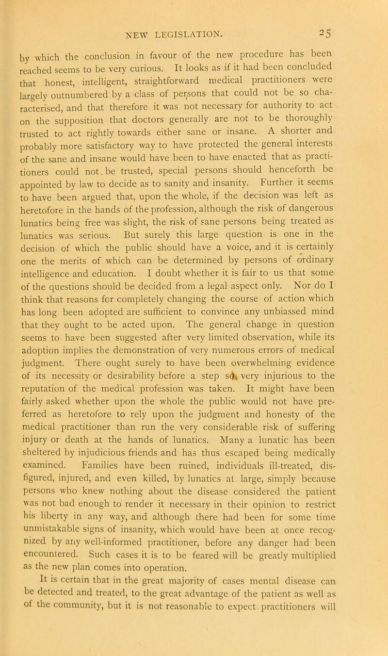 by which the conclusion in favour of the new procedure has been reached seems to be very curious. It looks as if it had been concluded that honest, intelligent, straightforward medical practitioners were largely outnumbered by a class of persons that could not be so cha- racterised, and that therefore it was not necessary for authority to act on the supposition that doctors generally are not to be thoroughly trusted to act rightly towards either sane or insane. A shorter and probably more satisfactory way to have protected the general interests of the sane and insane would have been to have enacted that as practi- tioners could not .be trusted, special persons should henceforth be appointed by law to decide as to sanity and insanity. Further it seems to have been argued that, upon the whole, if the decision was left as heretofore in the hands of the profession, although the risk of dangerous lunatics being free was slight, the risk of sane persons being treated as lunatics was serious. But surely this large question is one in the decision of which the public should have a voice, and it is certainly one the merits of which can be determined by persons of ordinary intelligence and education. I doubt whether it is fair to us that some of the questions should be decided from a legal aspect only. Nor do I think that reasons for completely changing the course of action which has long been adopted are sufficient to convince any unbiassed mind that they ought to be acted upon. The general change in question seems to have been suggested after very limited observation, while its adoption implies the demonstration of very numerous errors of medical judgment. There ought surely to have been overwhelming evidence of its necessity or desirability before a step sc^ very injurious to the reputation of the medical profession was taken. It might have been fairly asked whether upon the whole the public would not have pre- ferred as heretofore to rely upon the judgment and honesty of the medical practitioner than run the very considerable risk of suffering injury or death at the hands of lunatics. Many a lunatic has been sheltered by injudicious friends and has thus escaped being medically examined. Families have been ruined, individuals ill-treated, dis- figured, injured, and even killed, by lunatics at large, simply because persons who knew nothing about the disease considered the patient was not bad enough to render it necessary in their opinion to restrict his liberty in any way, and although there had been for some time unmistakable signs of insanity, which would have been at once recog- nized by any well-informed practitioner, before any danger had been encountered. Such cases it is to be feared will be greatly multiplied as the new plan comes into operation. It is certain that in the great majority of cases mental disease can be detected and treated, to the great advantage of the patient as well as of the community, but it is not reasonable to expect practitioners will