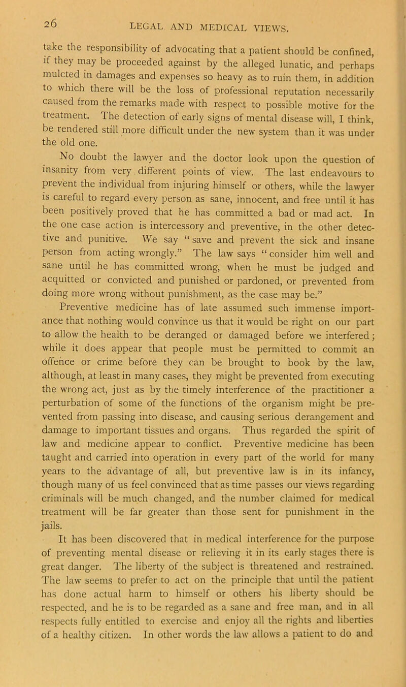 LEGAL AND MEDICAL VIEWS. take the responsibility of advocating that a patient should be confined, if they may be proceeded against by the alleged lunatic, and perhaps mulcted in damages and expenses so heavy as to ruin them, in addition to which there will be the loss of professional reputation necessarily caused from the remarks made with respect to possible motive for the treatment. The detection of early signs of mental disease will, I think, be rendered still more difficult under the new system than it was under the old one. No doubt the la^vj-er and the doctor look upon the question of insanity from very different points of view. The last endeavours to prevent the individual from injuring himself or others, while the lawyer is careful to regard every person as sane, innocent, and free until it has been positively proved that he has committed a bad or mad act. In the one case action is intercessory and preventive, in the other detec- tive and punitive. We say “ save and prevent the sick and insane person from acting wrongly.” The law says “ consider him well and sane until he has committed wrong, when he must be judged and acquitted or convicted and punished or pardoned, or prevented from doing more wrong without punishment, as the case may be.” Preventive medicine has of late assumed such immense import- ance that nothing would convince us that it would be right on our part to allow the health to be deranged or damaged before we interfered; while it does appear that people must be permitted to commit an offence or crime before they can be brought to book by the law, although, at least in many cases, they might be prevented from executing the wrong act, just as by the timely interference of the practitioner a perturbation of some of the functions of the organism might be pre- vented from passing into disease, and causing serious derangement and damage to important tissues and organs. Thus regarded the spirit of law and medicine appear to conflict. Preventive medicine has been taught and carried into operation in every part of the world for many years to the advantage of all, but preventive law is in its infancy, though many of us feel convinced that as time passes our views regarding criminals will be much changed, and the number claimed for medical treatment will be far greater than those sent for punishment in the jails. It has been discovered that in medical interference for the purpose of preventing mental disease or relieving it in its early stages there is great danger. The liberty of the subject is threatened and restrained. The law seems to prefer to act on the principle that until the patient has done actual harm to himself or others his liberty should be respected, and he is to be regarded as a sane and free man, and in all respects fully entitled to exercise and enjoy all the rights and liberties of a healthy citizen. In other words the law allows a patient to do and