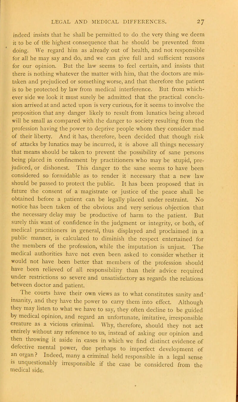 indeed insists that he shall be permitted to do .the very thing we deem it to be of the highest consequence that he should be prevented from doing. We regard him as already out of health, and not responsible for all he may say and do, and we can give full and sufficient reasons for our opinion. But the law seems to feel certain, and insists that there is nothing whatever the matter with him, that the doctors are mis- taken and prejudiced or something w'orse, and that therefore the patient is to be protected by law from medical interference. But from which- ever side we look it must surely be admitted that the practical conclu- sion arrived at and acted upon is very curious, for it seems to involve the proposition that any danger likely to result from lunatics being abroad will be small as compared with the danger to society resulting from the profession having the power to deprive people whom they consider mad of their liberty. And it has, therefore, been decided that though risk of attacks by lunatics may be incurred, it is above all things necessary that means should be taken to prevent the possibility of sane persons being placed in confinement by practitioners who may be stupid, pre- judiced, or dishonest. This danger to the sane seems to have been considered so formidable as to render it necessary that a new law should be passed to protect the public. It has been proposed that in future the consent of a magistrate or justice of the peace shall be obtained before a patient can be legally placed under restraint. No notice has been taken of the obvious and very serious objection that the necessary delay may be productive of harm to the patient. But surely this want of confidence in the judgment or integrity, or both, of medical practitioners in general, thus displayed and proclaimed in a public manner, is calculated to diminish the respect entertained for the members of the profession, while the imputation is unjust. The medical authorities have not even been asked to consider whether it would not have been better that members of the profession should have been relieved of all responsibility than their advice required under restrictions so severe and unsatisfactory as regards the relations between doctor and patient. The courts have their own views as to what constitutes sanity and' insanity, and they have the power to carry them into effect. Although they may listen to what we have to say, they often decline to be guided by medical opinion, and regard an unfortunate, imitative, irresponsible creature as a vicious criminal. Why, therefore, should they not act entirely without any reference to us, instead of asking our opinion and then throwing it aside in cases in which we find distinct evidence of defective mental power, due perhaps to imperfect development of an organ ? Indeed, many a criminal held responsible in a legal sense is unquestionably irresponsible if the case be considered from the medical side.