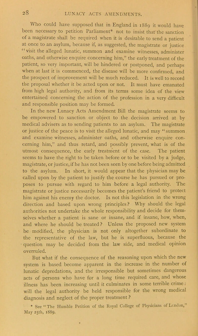 LUNACY ACTS AMENDMENTS. Who could have supposed that in England in 1889 it would have been necessary to petition Parliament* not to insist that the sanction of a magistrate shall be required when it is desirable to send a patient at once to an asylum, because if, as suggested, the magistrate or justice “visit the alleged lunatic, summon and examine witnesses, administer oaths, and otherwise enquire concerning him,” the early treatment of the patient, so very important, will be hindered or postponed, and perhaps when at last it is commenced, the disease will be more confirmed, and the prospect of improvement will be much reduced. It is well to record the proposal whether it be acted upon or not. It must have emanated from high legal authority, and from its terms some idea of the view entertained concerning the action of the profession in a very difficult and responsible position may be formed. In the new Lunacy Acts Amendment Bill the magistrate seems to be empowered to sanction or object to the decision arrived at by medical advisers as to sending patients to an asylum. The magistrate or justice of the peace is to visit the alleged lunatic, and may “ summon and examine witnesses, administer oaths, and otherwise enquire con- cerning him,” and thus retard, and possibly prevent, what is of the utmost consequence, the early treatment of the case. The patient seems to have the right to be taken before or to be visited by a judge, magistrate, or justice, if he has not been seen by one before being admitted to the asylum. In short, it would appear that the physician may be called upon by the patient to justify the course he has pursued or pro- poses to pursue with regard to him before a legal authority. The magistrate or justice necessarily becomes the patient’s friend to protect him against his enemy the doctor. Is not this legislation in the wrong direction and based upon wrong principles? Why should the legal authorities not undertake the whole responsibility and decide for them- selves whether a patient is sane or insane, and if insane, how, when, and where he should be treated? Unless the proposed new system be modified, the physician is not only altogether subordinate to the representative of the law, but he is superfluous, because the • question may be decided from the law side, and medical opinion overruled. But what if the consequence of the reasoning upon which the new system is based become apparent in the increase in the number of lunatic depredations, and the irresponsible but sometimes dangerous acts of persons who have for a long time required care, and whose illness has been increasing until it culminates in some terrible crime : will the legal authority be held responsible for the wrong medical diagnosis and neglect of the proper treatment ? * See “The Humble Petition of the Royal College of Physicians ofLcndon,” May 25th, 1889.