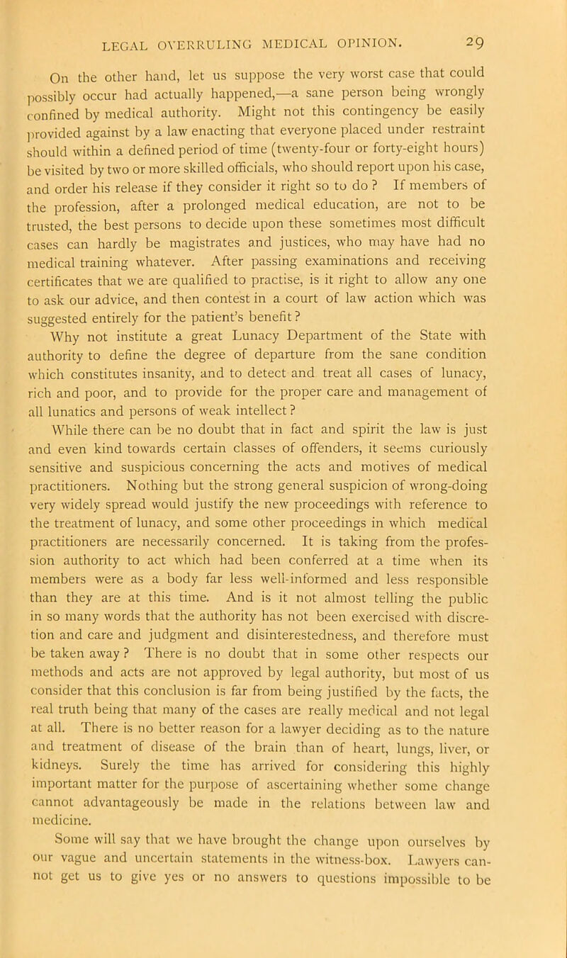 On the other hand, let us suppose the very worst case that could possibly occur had actually happened,—a sane person being wrongly confined by medical authority. Might not this contingency be easily ]wovided against by a law enacting that everyone placed under restraint should within a defined period of time (twenty-four or forty-eight hours) be visited by two or more skilled officials, who should report upon his case, and order his release if they consider it right so to do ? If members of the profession, after a prolonged medical education, are not to be trusted, the best persons to decide upon these sometimes most difficult cases can hardly be magistrates and justices, who may have had no medical training whatever. After passing examinations and receiving certificates that we are qualified to practise, is it right to allow any one to ask our advice, and then contest in a court of law action which was suggested entirely for the patient’s benefit ? Why not institute a great Lunacy Department of the State with authority to define the degree of departure from the sane condition which constitutes insanity, and to detect and treat all cases of lunacy, rich and poor, and to provide for the proper care and management of all lunatics and persons of weak intellect ? While there can be no doubt that in fact and spirit the law is just and even kind towards certain classes of offenders, it seems curiously sensitive and suspicious concerning the acts and motives of medical practitioners. Nothing but the strong general suspicion of wrong-doing very widely spread would justify the new proceedings with reference to the treatment of lunacy, and some other proceedings in which medical practitioners are necessarily concerned. It is taking from the profes- sion authority to act which had been conferred at a time when its members were as a body far less well-informed and less responsible than they are at this time. And is it not almost telling the public in so many words that the authority has not been exercised with discre- tion and care and judgment and disinterestedness, and therefore must be taken away ? There is no doubt that in some other respects our methods and acts are not approved by legal authority, but most of us consider that this conclusion is far from being justified by the facts, the real truth being that many of the cases are really medical and not legal at all. There is no better reason for a lawyer deciding as to the nature and treatment of disease of the brain than of heart, lungs, liver, or kidneys. Surely the time has arrived for considering this highly important matter for the purpose of ascertaining whether some change cannot advantageously be made in the relations between law and medicine. Some will say that we have brought the change upon ourselves by our vague and uncertain statements in the witness-box. Lawyers can- not get us to give yes or no answers to questions impossible to be