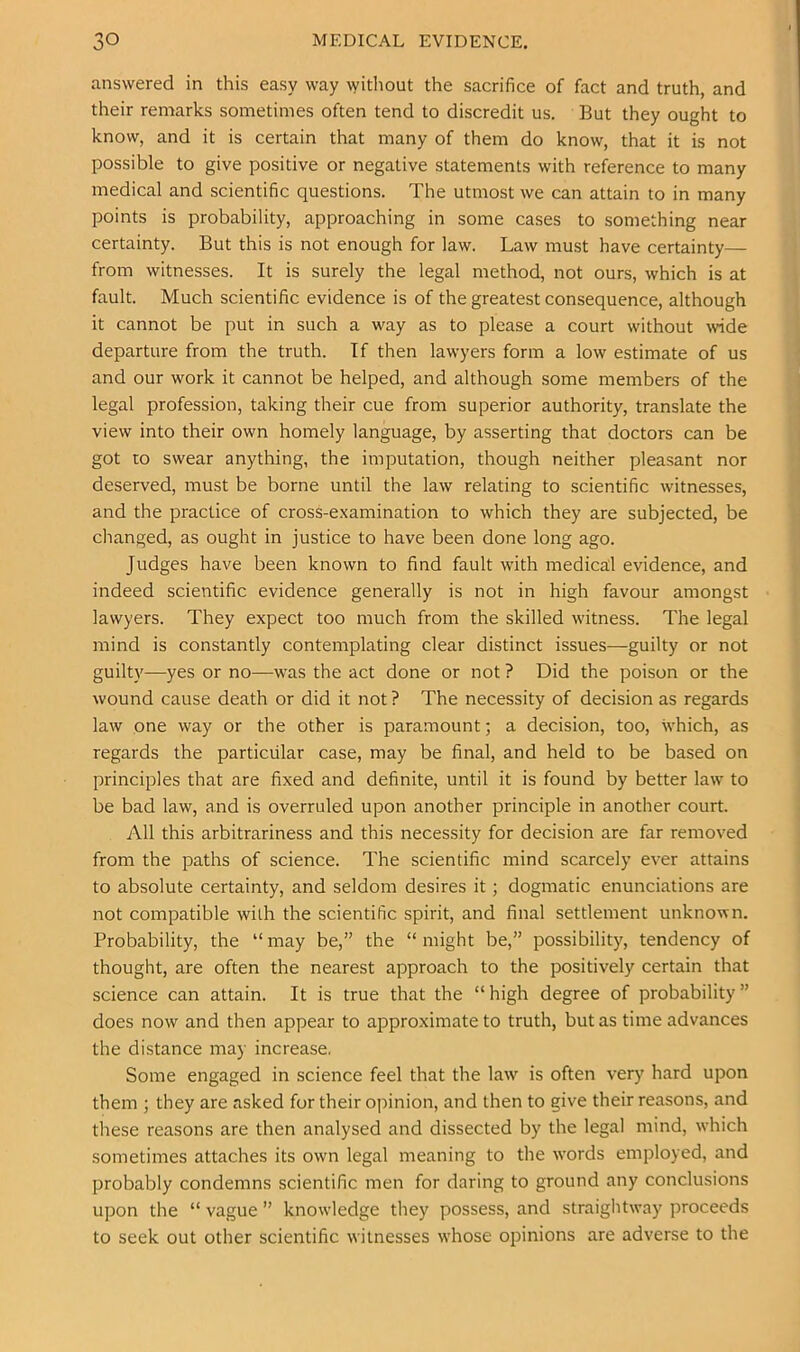 answered in this easy way without the sacrifice of fact and truth, and their remarks sometimes often tend to discredit us. But they ought to know, and it is certain that many of them do know, that it is not possible to give positive or negative statements with reference to many medical and scientific questions. The utmost we can attain to in many points is probability, approaching in some cases to something near certainty. But this is not enough for law. Law must have certainty— from witnesses. It is surely the legal method, not ours, which is at fault. Much scientific evidence is of the greatest consequence, although it cannot be put in such a way as to please a court without wide departure from the truth. If then lawyers form a low estimate of us and our work it cannot be helped, and although some members of the legal profession, taking their cue from superior authority, translate the view into their own homely language, by asserting that doctors can be got to swear anything, the imputation, though neither pleasant nor deserved, must be borne until the law relating to scientific witnesses, and the practice of cross-examination to which they are subjected, be clianged, as ought in justice to have been done long ago. Judges have been known to find fault with medical evidence, and indeed scientific evidence generally is not in high favour amongst lawyers. They expect too much from the skilled witness. The legal mind is constantly contemplating clear distinct issues—guilty or not guilty-—yes or no—was the act done or not ? Did the poison or the wound cause death or did it not ? The necessity of decision as regards law one way or the other is paramount; a decision, too, which, as regards the particular case, may be final, and held to be based on principles that are fixed and definite, until it is found by better law to be bad law, and is overruled upon another principle in another court. All this arbitrariness and this necessity for decision are far removed from the paths of science. The scientific mind scarcely ever attains to absolute certainty, and seldom desires it; dogmatic enunciations are not compatible with the scientific spirit, and final settlement unknown. Probability, the “may be,” the “might be,” possibility, tendency of thought, are often the nearest approach to the positively certain that science can attain. It is true that the “ high degree of probability ” does now and then appear to approximate to truth, but as time advances the distance may increase. Some engaged in science feel that the law is often very hard upon them ; they are asked for their opinion, and then to give their reasons, and these reasons are then analysed and dissected by the legal mind, which sometimes attaches its own legal meaning to the words employed, and probably condemns scientific men for daring to ground any conclusions upon the “ vague ” knowledge they possess, and straightway proceeds to seek out other scientific witnesses whose opinions are adverse to the