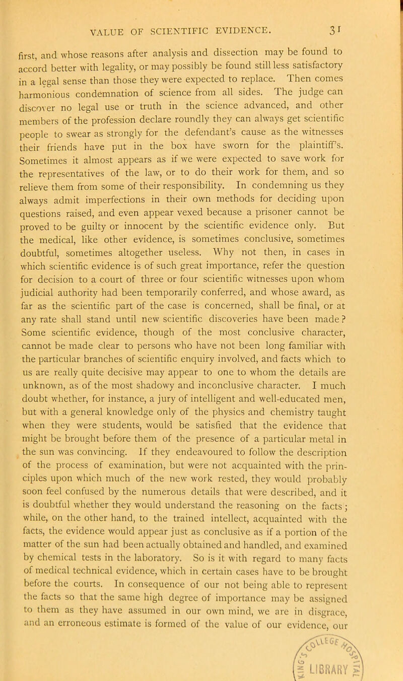 VALUE OF SCIENTIFIC EVIDENCE. 3f first, and whose reasons after analysis and dissection may be found to accord better with legality, or may possibly be found still less satisfactory in a legal sense than those they were expected to replace. Then comes harmonious condemnation of science from all sides. The judge can discover no legal use or truth in the science advanced, and other members of the profession declare roundly they can always get scientific people to swear as strongly for the defendant’s cause as the witnesses their friends have put in the box have sworn for the plaintiff’s. Sometimes it almost appears as if we were expected to save work for the representatives of the law, or to do their work for them, and so relieve them from some of their responsibility. In condemning us they always admit imperfections in their own methods for deciding upon questions raised, and even appear vexed because a prisoner cannot be proved to be guilty or innocent by the scientific evidence only. But the medical, like other evidence, is sometimes conclusive, sometimes doubtful, sometimes altogether useless. Why not then, in cases in which scientific evidence is of such great importance, refer the question for decision to a court of three or four scientific witnesses upon whom judicial authority had been temporarily conferred, and whose award, as far as the scientific part of the case is concerned, shall be final, or at any rate shall stand until new scientific discoveries have been made ? Some scientific evidence, though of the most conclusive character, cannot be made clear to persons who have not been long familiar with the particular branches of scientific enquiry involved, and facts which to us are really quite decisive may appear to one to whom the details are unknown, as of the most shadowy and inconclusive character. I much doubt whether, for instance, a jury of intelligent and well-educated men, but with a general knowledge only of the physics and chemistry taught when they were students, would be satisfied that the evidence that might be brought before them of the presence of a particular metal in the sun was convincing. If they endeavoured to follow the description of the process of examination, but were not acquainted with the prin- ciples upon which much of the new work rested, they would probably soon feel confused by the numerous details that were described, and it is doubtful whether they would understand the reasoning on the facts; while, on the other hand, to the trained intellect, acquainted with the facts, the evidence would appear just as conclusive as if a portion of the matter of the sun had been actually obtained and handled, and examined by chemical tests in the laboratory. So is it with regard to many facts of medical technical evidence, which in certain cases have to be brought before the courts. In consequence of our not being able to represent the facts so that the same high degree of importance may be assigned to them as they have assumed in our own mind, we are in disgrace, and an erroneous estimate is formed of the value of our evidence, our