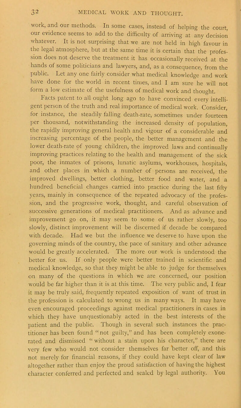 work, and our methods. In some cases, instead of helping the court, our evidence seems to add to the difficulty of arriving at any decision whatever. It is not surprising that we are not held in high favour in the legal atmosphere, but at the same time it is certain that the profes- sion does not deserve the treatment it has occasionally received at the hands of some politicians and lawyers, and, as a consequence, from the public. Let any one fairly consider Avhat medical knowledge and work have done for the world in recent times, and I am sure he will not form a low estimate of the usefulness of medical work and thought. Facts patent to all ought long ago to have convinced every intelli- gent person of the truth and real importance of medical \vork. Consider, for instance, the steadily falling death-rate, sometimes under fourteen ])er thousand, notwithstanding the increased density of population, the rapidly improving general health and vigour of a considerable and increasing percentage of the people, the better management and the lower death-rate of young children, the improved laws and continually improving practices relating to the health and management of the sick poor, the inmates of prisons, lunatic asylums, workhouses, hospitals, and other places in which a number of persons are received, the improved dwellings, better clothing, better food and water, and a hundred beneficial changes carried into practice during the last fifty years, mainly in consequence of the repeated advocacy of the profes- sion, and the progressive work, thought, and careful observation of successive generations of medical practitioners. And as advance and improvement go on, it may seem to some of us rather slowly, too slowly, distinct improvement will be discerned if decade be compared with decade. Had we but the influence we deserve to have upon the governing minds of the country, the pace of sanitary and other advance would be greatly accelerated. The more our work is understood the better for us. If only people were better trained in scientific and medical knowledge, so that they might be able to judge for themselves on many of the questions in which we are concerned, our position would be far higher than it is at this time. The very public and, I fear it may be truly said, frequently repeated exposition of want of trust in the profession is calculated to wrong us in many ways. It may have even encouraged proceedings against medical practitioners in cases in which they have unquestionably acted in the best interests of the patient and the public. Though in several such instances the prac- titioner has been found “ not guilty,” and has been completely exone- rated and dismissed “ without a stain upon his character,” there are very few who would not consider themselves far 'better off, and this not merely for financial reasons, if they could have kept clear of law altogether rather than enjoy the proud satisfaction of having the highest character conferred and perfected and sealed by legal authority. You