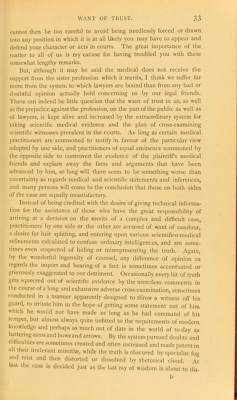 WANT OF TRUST, cannot then l)e too careful to avoid being needlessly forced or drawn into any position in which it is at all likely you may have to appear and defend your character or acts in courts. The great importance of the matter to all of us is my excuse for having troubled you with these somewhat lengthy remarks. But, although it may be said the medical does not receive the support from the sister profession which it merits, I think we suffer far more from the system to which lawyers are bound than from any bad or doubtful opinion actually held concerning us by our legal friends. 'I'here can indeed be little question that the want of trust in us, as well as the prejudice against the profession, on the part of the public as well as of lawyers, is kept alive and increased by the extraordinary system for taking scientific medical evidence and the plan of cross-examining scientific witnesses prevalent in the courts. As long as certain medical practitioners are summoned to testify in favour of the particular view adopted by one side, and practitioners of equal eminence summoned by the opposite side to controvert the evidence of the plaintiff’s medical friends and explain away the facts and arguments that have been advanced by him, so long will there seem to be something worse than uncertainty as regards medical and scientific statements and inferences, and many persons will come to the conclusion that those on both sides of the case are equally unsatisfactory. Instead of being credited with the desire'of giving technical informa- tion for the assistance of those who have the great responsibility of arriving at a decision on the merits of a complex and difficult case, practitioners by one side or the other are accused of want of candour, a desire for hair splitting, and entering upon various scientifico-medical refinements calculated to confuse ordinary intelligences, and are some- times even suspected of hiding or misrepresenting the truth. Again, by the wonderful ingenuity of counsel, any difference of opinion as regards the import and bearing of a fact is sometimes accentuated or grievously exaggerated to our detriment. Occasionally every bit of truth gets squeezed out of scientific evidence by the merciless comments in the course of a long and exhaustive adverse cross-examination, sometimes conducted in a manner apparently designed to throw a witness off his guard, to irritate him in the hope of getting some statement out of him which he would not have made as long as he had command of his temper, but almost always quite unfitted to the requirements of modern knowledge and perhaps as much out of date in the world of to-day as batterinprams and bows and arrows. By the system pursued doubts and difficulties are sometimes created and often increased and made patent in all their irrelevant minutite, while the truth is obscured by specialist fog and mist and then distorted or dissolved by rhetorical cloud. At la.st the case is decided just as the lust ray of wisdom is about to dis- D