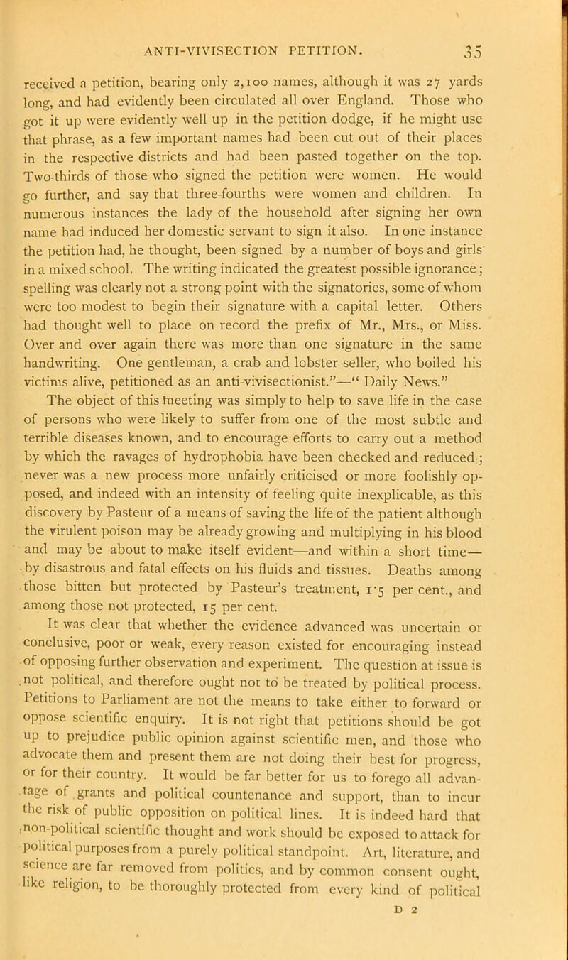 received n petition, bearing only 2,100 names, although it was 27 yards long, and had evidently been circulated all over England. Those who got it up were evidently well up in the petition dodge, if he might use that phrase, as a few important names had been cut out of their places in the respective districts and had been pasted together on the top. Two-thirds of those who signed the petition were women. He would go further, and say that three-fourths were women and children. In numerous instances the lady of the household after signing her own name had induced her domestic servant to sign it also. In one instance the petition had, he thought, been signed by a number of boys and girls in a mixed school. The writing indicated the greatest possible ignorance; spelling was clearly not a strong point with the signatories, some of whom were too modest to begin their signature with a capital letter. Others had thought well to place on record the prefix of Mr., Mrs., or Miss. Over and over again there was more than one signature in the same handwriting. One gentleman, a crab and lobster seller, who boiled his victims alive, petitioned as an anti-vivisectionist.”—“ Daily News.” The object of this tneeting was simply to help to save life in the case of persons who were likely to suffer from one of the most subtle and terrible diseases known, and to encourage efforts to carry out a method by which the ravages of hydrophobia have been checked and reduced ; never was a new process more unfairly criticised or more foolishly op- posed, and indeed with an intensity of feeling quite inexplicable, as this discovery by Pasteur of a means of saving the life of the patient although the virulent poison may be already growing and multiplying in his blood and may be about to make itself evident—and within a short time— by disastrous and fatal effects on his fluids and tissues. Deaths among those bitten but protected by Pasteur’s treatment, 1-5 percent., and among those not protected, 15 per cent. It was clear that whether the evidence advanced was uncertain or conclusive, poor or weak, every reason existed for encouraging instead of opposing further observation and experiment. The question at issue is , not political, and therefore ought not to be treated by political process. Petitions to Parliament are not the means to take either to forward or oppose scientific enquiry. It is not right that petitions should be got up to prejudice public opinion against scientific men, and those who advocate them and present them are not doing their best for progress, or for their country. It would be far better for us to forego all advan- tage of grants and political countenance and support, than to incur the risk of public opposition on political lines. It is indeed hard that •non-political scientific thought and work should be exposed to attack for political purposes from a purely political standpoint. Art, literature, and science are far removed from politics, and by common consent ought, like religion, to be thoroughly protected from every kind of political D 2