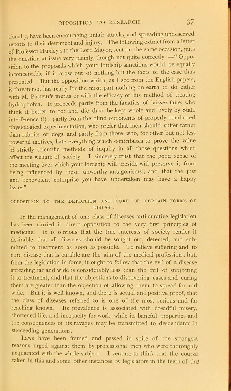 tionally, have been encouraging unfair attacks, and spreading undeserved reports to their detriment and injury. The following extract from a letter of Professor Huxley’s to the Lord Mayor, sent on the same occasion, puts the question at issue very plainly, though not quite correctly “ Oppo- sition to the proposals which your lordship sanctions would be equally inconceivable if it arose out of nothing but the facts of the case thus presented. But the opposition which, as I see from the English papers, is threatened has really for the most part nothing on earth to do either with M. Pasteur’s merits or with the efficacy of his method of treating hydrophobia. It proceeds partly from the fanatics of laissez faire, who think it better to rot and die than be kept whole and lively by State interference (!); partly from the blind opponents of properly conducted physiological experimentation, who prefer that men should suffer rather than rabbits or dogs, and partly from those who, for other but not less powerful motives, hate everything which contributes to prove the value of strictly scientific methods of inquiry in all those questions which affect the welfare of society. I sincerely trust that the good sense of the meeting over which your lordship will preside will preserve it from being influenced by these unworthy antagonisms ; and that the just and benevolent enterprise you have undertaken may have a happy issue.” OPPOSITION TO THE DETECTION AND CURE OF CERTAIN FORMS OF DISEASE. In the management of one class of diseases anti-curative legislation has been carried in direct opposition to the very first principles of medicine. It is obvious that the true interests of society render it desirable that all diseases should be sought out, detected, and sub- mitted to treatment as soon as possible. To relieve suffering and to cure disease that is curable are the aim of the medical profession ; but, from the legislation in force, it ought to follow that the evil of a disease spreading far and wide is considerably less than the evil of subjecting it to treatment, and that the objections to discovering cases and curing them are greater than the objection of allowing them to spread far and wide. But it is well known, and there is actual and positive proof, that the class of diseases referred to is one of the most serious and far reaching known. Its prevalence is associated with dreadful misery, shortened life, and incapacity for work, while its baneful properties and the consequences of its ravages may be transmitted to descendants in succeeding generations. Laws have been framed and passed in spite of the strongest reasons urged against them by professional men who were thoroughly acquainted with the whole subject. I venture to think that the course taken in this and some other instances by legislators in the teeth of the?