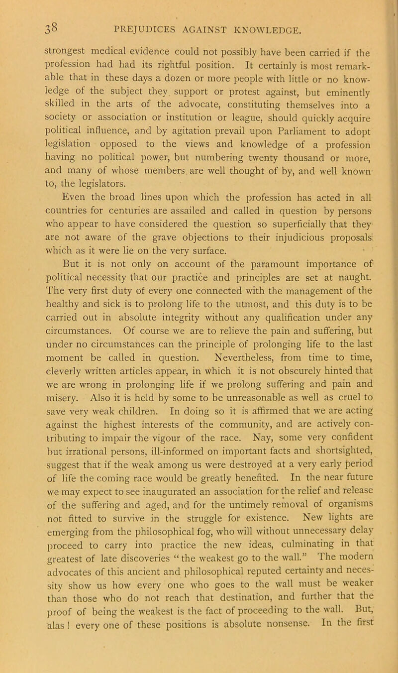 strongest medical evidence could not possibly have been carried if the profession had had its rightful position. It certainly is most remark- able that in these days a dozen or more people with little or no know- ledge of the subject they, support or protest against, but eminently skilled in the arts of the advocate, constituting themselves into a society or association or institution or league, should quickly acquire political influence, and by agitation prevail upon Parliament to adopt legislation opposed to the views and knowledge of a profession having no political power, but numbering twenty thousand or more, and many of whose members are well thought of by, and well known to, the legislators. Even the broad lines upon which the profession has acted in all countries for centuries are assailed and called in question by persons- who appear to have considered the question so superficially that they are not aware of the grave objections to their injudicious proposals which as it were lie on the very surface. But it is not only on account of the paramount importance of political necessity that our practice and principles are set at naught. The very first duty of every one connected with the management of the healthy and sick is to prolong life to the utmost, and this duty is to be carried out in absolute integrity without any qualification under any circumstances. Of course we are to relieve the pain and suffering, hut under no circumstances can the principle of prolonging life to the last moment be called in question. Nevertheless, from time to time, cleverly written articles appear, in which it is not obscurely hinted that we are wrong in prolonging life if we prolong suffering and pain and misery. Also it is held by some to be unreasonable as well as cruel to save very weak children. In doing so it is affirmed that we are acting against the highest interests of the community, and are actively con- tributing to impair the vigour of the race. Nay, some very confident but irrational persons, ill-informed on important facts and shortsighted, suggest that if the weak among us were destroyed at a very early period of life the coming race would be greatly benefited. In the near future we may expect to see inaugurated an association for the relief and release of the suffering and aged, and for the untimely removal of organisms not fitted to survive in the struggle for existence. New lights are emerging from the philosophical fog, who will without unnecessary delay proceed to carry into practice the new ideas, culminating in that greatest of late discoveries “ the weakest go to the wall.” I’he modern advocates of this ancient and philosophical reputed certainty and neces- sity show us how every one who goes to the wall must be weaker than those who do not reach that destination, and further that the proof of being the weakest is the fact of proceeding to the wall. But, alas ! every one of these positions is absolute nonsense. In the first