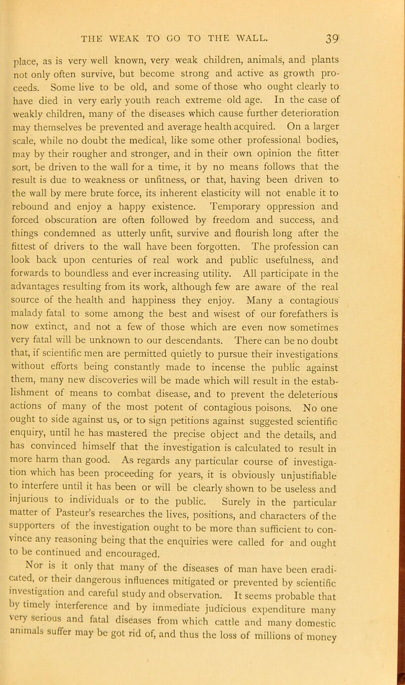 place, as is very well known, very weak children, animals, and plants not only often survive, but become strong and active as growth pro- ceeds. Some live to be old, and some of those who ought clearly to have died in very early youth reach extreme old age. In the case of weakly children, many of the diseases which cause further deterioration may themselves be prevented and average health acquired. On a larger scale, while no doubt the medical, like some other professional bodies, may by their rougher and stronger, and in their own opinion the fitter sort, be driven to the wall for a time, it by no means follows that the result is due to weakness or unfitness, or that, having been driven to the wall by mere brute force, its inherent elasticity will not enable it to rebound and enjoy a happy existence. Temporary oppression and forced obscuration are often followed by freedom and success, and things condemned as utterly unfit, survive and flourish long after the fittest of drivers to the wall have been forgotten. The profession can look back upon centuries of real work and public usefulness, and forwards to boundless and ever increasing utility. All participate in the advantages resulting from its work, although few are aware of the real source of the health and happiness they enjoy. Many a contagious malady fatal to some among the best and wisest of our forefathers is now extinct, and not a few of those which are even now sometimes very fatal will be unknown to our descendants. There can be no doubt that, if scientific men are permitted quietly to pursue their investigations without efforts being constantly made to incense the public against them, many new discoveries will be made which will result in the estab- lishment of means to combat disease, and to prevent the deleterious actions of many of the most potent of contagious poisons. No one ought to side against us, or to sign petitions against suggested scientific enquiry, until he has mastered the precise object and the details, and has convinced himself that the investigation is calculated to result in more harm than good. As regards any particular course of investiga- tion which has been proceeding for years, it is obviously unjustifiable to interfere until it has been or will be clearly shown to be useless and injurious to individuals or to the public. Surely in the particular matter of Pasteur’s researches the lives, positions, and characters of the supporters of the investigation ought to be more than sufficient to con- vince any reasoning being that the enquiries were called for and ought to be continued and encouraged. Nor is it only that many of the diseases of man have been eradi- cated, or their dangerous influences mitigated or prevented by scientific investigation and careful study and observation. It seems probable that b) timely interference and by immediate judicious expenditure many very serious and fatal diseases from which cattle and many domestic animals suffer may be got rid of, and thus the loss of millions of money