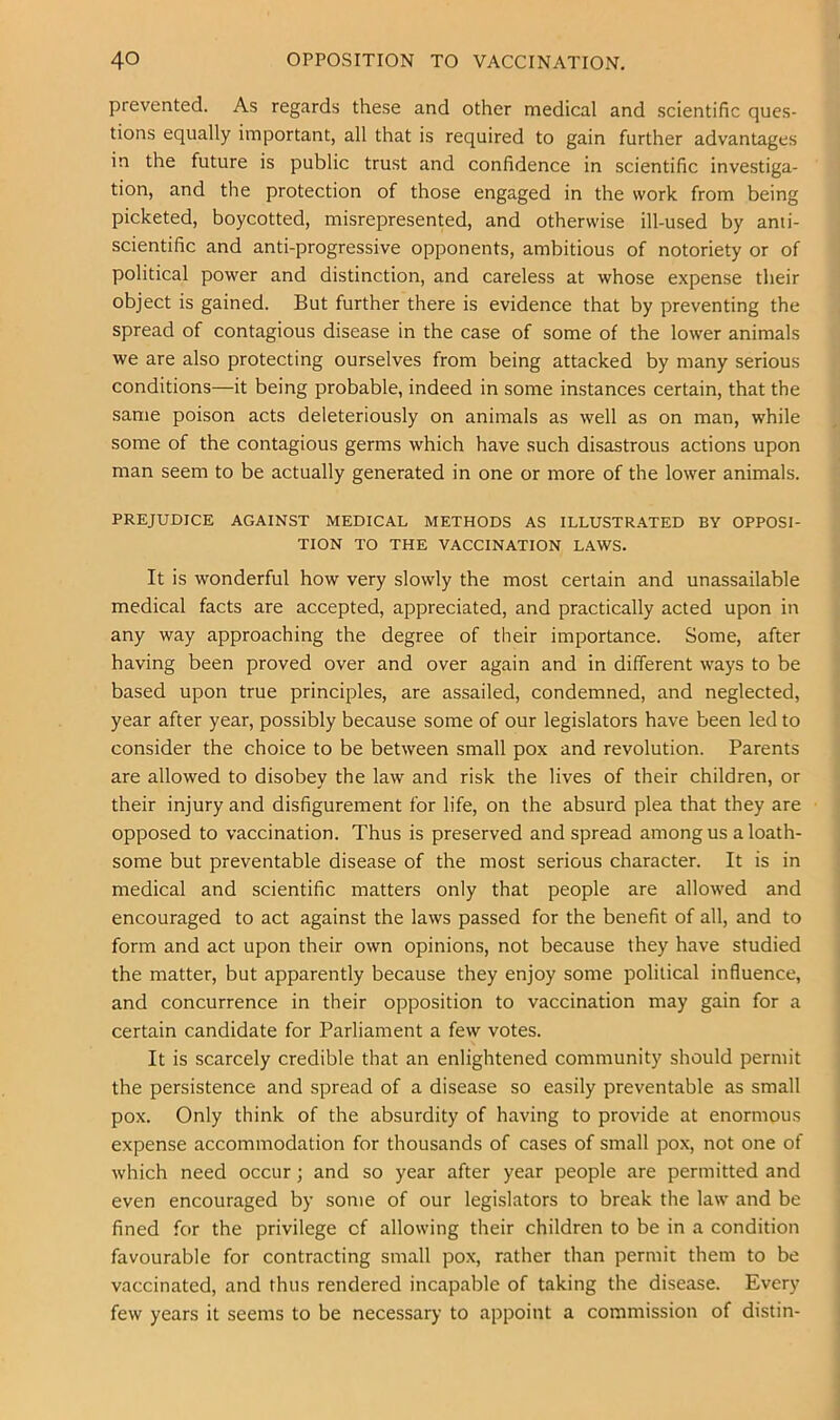prevented. As regards these and other medical and scientific ques- tions equally important, all that is required to gain further advantages in the future is public trust and confidence in scientific investiga- tion, and the protection of those engaged in the work from being picketed, boycotted, misrepresented, and otherwise ill-used by ami- scientific and anti-progressive opponents, ambitious of notoriety or of political power and distinction, and careless at whose expense their object is gained. But further there is evidence that by preventing the spread of contagious disease in the case of some of the lower animals we are also protecting ourselves from being attacked by many serious conditions—it being probable, indeed in some instances certain, that the same poison acts deleteriously on animals as well as on man, while some of the contagious germs which have such disastrous actions upon man seem to be actually generated in one or more of the lower animals. PREJUDICE AGAINST MEDICAL METHODS AS ILLUSTRATED BY OPPOSI- TION TO THE VACCINATION LAWS. It is wonderful how very slowly the most certain and unassailable medical facts are accepted, appreciated, and practically acted upon in any way approaching the degree of their importance. Some, after having been proved over and over again and in different ways to be based upon true principles, are assailed, condemned, and neglected, year after year, possibly because some of our legislators have been led to consider the choice to be between small pox and revolution. Parents are allowed to disobey the law and risk the lives of their children, or their injury and disfigurement for life, on the absurd plea that they are opposed to vaccination. Thus is preserved and spread among us a loath- some but preventable disease of the most serious character. It is in medical and scientific matters only that people are allowed and encouraged to act against the laws passed for the benefit of all, and to form and act upon their own opinions, not because they have studied the matter, but apparently because they enjoy some political influence, and concurrence in their opposition to vaccination may gain for a certain candidate for Parliament a few votes. It is scarcely credible that an enlightened community should permit the persistence and spread of a disease so easily preventable as small pox. Only think of the absurdity of having to provide at enormous expense accommodation for thousands of cases of small pox, not one of which need occur; and so year after year people are permitted and even encouraged by some of our legislators to break the law and be fined for the privilege of allowing their children to be in a condition favourable for contracting small pox, rather than permit them to be vaccinated, and thus rendered incapable of taking the disease. Every few years it seems to be necessary to appoint a commission of distin-