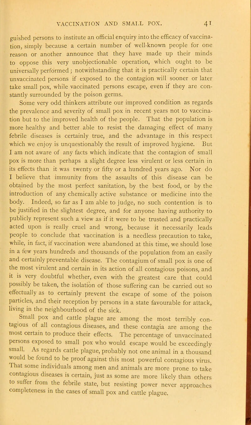 VACCINATION AND SMALL POX. 4T guished persons to institute an official enquiry into the efficacy of vaccina- tion, simply because a certain number of well-known people for one reason or another announce that they have made up their minds to oppose this very unobjectionable operation, which ought to be universally performed ; notwithstanding that it is practically certain that unvaccinated persons if exposed to the contagion will sooner or later take small pox, while vaccinated persons escape, even if they are con- stantly surrounded by the poison germs. Some very odd thinkers attribute our improved condition as regards the prevalence and severity of small pox in recent years not to vaccina- tion but to the improved health of the people. That the population is more healthy and better able to resist the damaging effect of many febrile diseases is certainly true, and the advantage in this respect which we enjoy is unquestionably the result of improved hygiene. But I am not aware of any facts which indicate that the contagion of small pox is more than perhaps a slight degree less virulent or less certain in its effects than it was twenty or fifty or a hundred years ago. Nor do I believe that immunity from the assaults of this disease can be obtained by the most perfect sanitation, by the best food, or by the introduction of any chemically active substance or medicine into the body. Indeed, so far as I am able to judge, no such contention is to be justified in the slightest degree, and for anyone having authority to publicly represent such a view as if it were to be trusted and practically acted upon is really cruel and wrong, because it necessarily leads people to conclude that vaccination is a needless precaution to take, while, in fact, if vaccination were abandoned at this time, we should lose in a few years hundreds and thousands of the population from an easily and certainly preventable disease. The contagium of small pox is one of the most virulent and certain in its action of all contagious poisons, and it is very doubtful whether, even with the greatest care that could possibly be taken, the isolation of those suffering can be carried out so effectually as to certainly prevent the escape of some of the poison particles, and their reception by persons in a state favourable for attack, living in the neighbourhood of the sick. Small pox and cattle plague are among the most terribly con- tagious of all contagious diseases, and these contagia are among the most certain to produce their effects. The percentage of unvaccinated persons exposed to small pox who would escape would be exceedingly small. As regards cattle plague, probably not one animal in a thousand would be found to be proof against this most powerful contagious virus. That some individuals among men and animals are more prone to take contagious diseases is certain, just as some are more likely than others to suffer from the febrile state, but resisting power never approaches completeness in the cases of small pox and cattle plague.