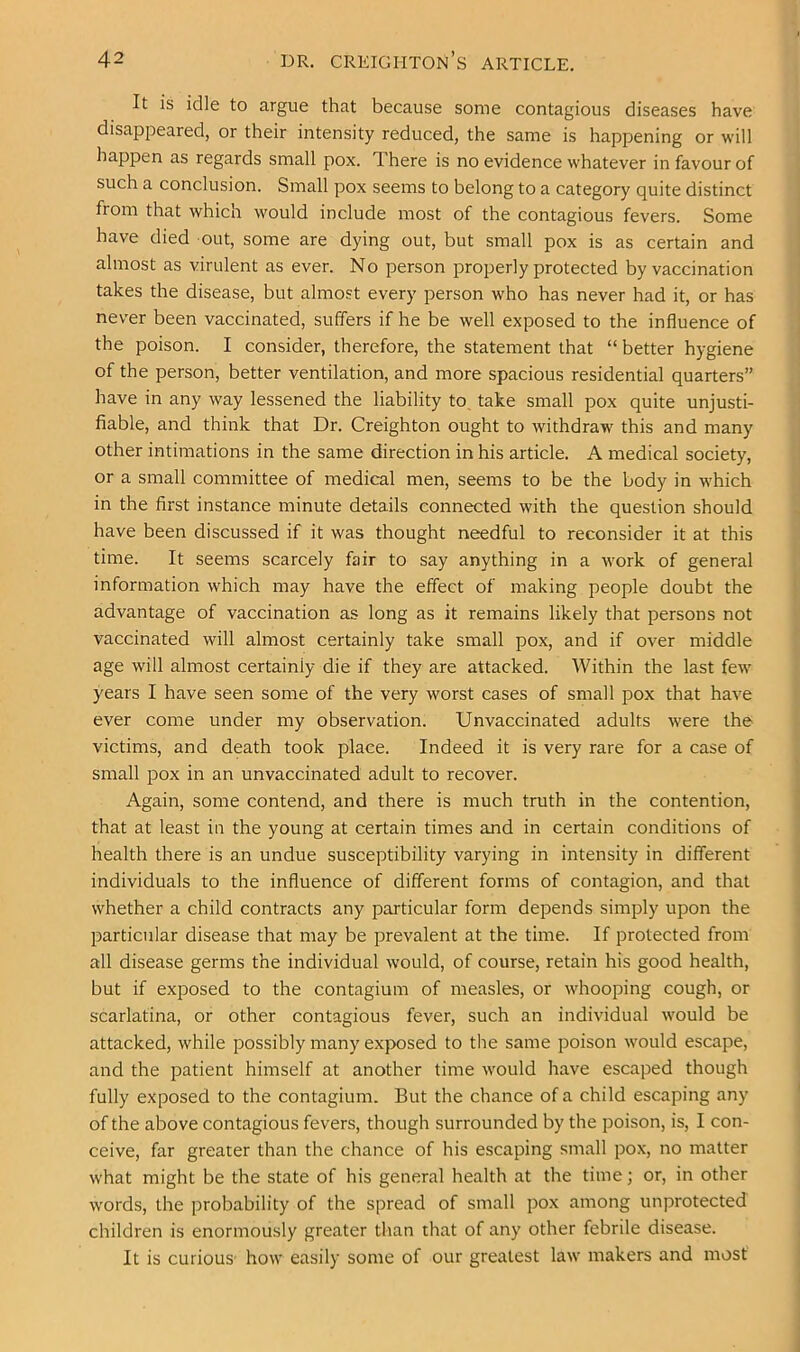 It is idle to argue that because some contagious diseases have disappeared, or their intensity reduced, the same is happening or will happen as regards small pox. There is no evidence whatever in favour of such a conclusion. Small pox seems to belong to a category quite distinct from that which would include most of the contagious fevers. Some have died out, some are dying out, but small pox is as certain and almost as virulent as ever. No person properly protected by vaccination takes the disease, but almost every person who has never had it, or has never been vaccinated, suffers if he be well exposed to the influence of the poison. I consider, therefore, the statement that “ better hygiene of the person, better ventilation, and more spacious residential quarters” have in any way lessened the liability to, take small pox quite unjusti- fiable, and think that Dr. Creighton ought to withdraw this and many other intimations in the same direction in his article. A medical society, or a small committee of medical men, seems to be the body in which in the first instance minute details connected with the question should have been discussed if it was thought needful to reconsider it at this time. It seems scarcely fair to say anything in a work of general information which may have the effect of making people doubt the advantage of vaccination as long as it remains likely that persons not vaccinated will almost certainly take small pox, and if over middle age will almost certainly die if they are attacked. Within the last few years I have seen some of the very worst cases of small pox that have ever come under my observation. Unvaccinated adults were the victims, and death took place. Indeed it is very rare for a case of small pox in an unvaccinated adult to recover. Again, some contend, and there is much truth in the contention, that at least in the young at certain times and in certain conditions of health there is an undue susceptibility varying in intensity in different individuals to the influence of different forms of contagion, and that whether a child contracts any particular form depends simply upon the particular disease that may be prevalent at the time. If protected from all disease germs the individual would, of course, retain his good health, but if exposed to the contagium of measles, or whooping cough, or scarlatina, or other contagious fever, such an individual would be attacked, while possibly many exposed to the same poison would escape, and the patient himself at another time would have escaped though fully exposed to the contagium. But the chance of a child escaping any of the above contagious fevers, though surrounded by the poison, is, I con- ceive, far greater than the chance of his escaping small pox, no matter what might be the state of his general health at the time; or, in other words, the probability of the spread of small pox among unprotected children is enormously greater than that of any other febrile disease. It is curious how easily some of our greatest law makers and most