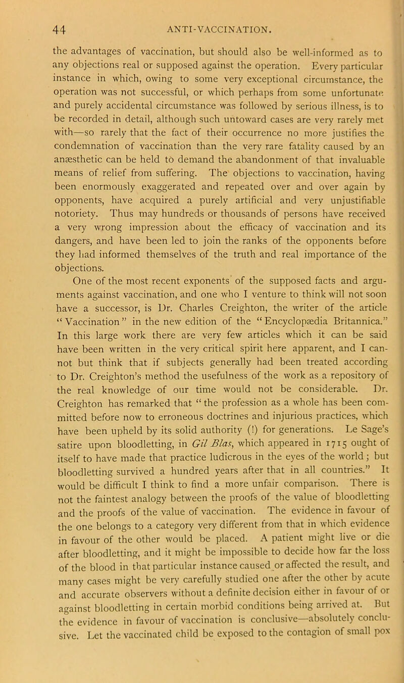 the advantages of vaccination, but should also be well-informed as to any objections real or supposed against the operation. Every particular instance in which, owing to some very exceptional circumstance, the operation was not successful, or which perhaps from some unfortunate and purely accidental circumstance was followed by serious illness, is to be recorded in detail, although such untoward cases are very rarely met with—so rarely that the fact of their occurrence no more justifies the condemnation of vaccination than the very rare fatality caused by an anaesthetic can be held to demand the abandonment of that invaluable means of relief from suffering. The objections to vaccination, having been enormously exaggerated and repeated over and over again by opponents, have acquired a purely artificial and very unjustifiable notoriety. Thus may hundreds or thousands of persons have received a very wrong impression about the efficacy of vaccination and its dangers, and have been led to join the ranks of the opponents before they had informed themselves of the truth and real importance of the objections. One of the most recent exponents of the supposed facts and argu- ments against vaccination, and one who I venture to think will not soon have a successor, is Dr. Charles Creighton, the writer of the article “ Vaccination ” in the new edition of the “ Encyclopaedia Britannica.” In this large work there are very few articles which it can be said have been written in the very critical spirit here apparent, and I can- not but think that if subjects generally had been treated according to Dr. Creighton’s method the usefulness of the work as a repository of the real knowledge of our time would not be considerable. Dr. Creighton has remarked that “ the profession as a whole has been com- mitted before now to erroneous doctrines and injurious practices, which have been upheld by its solid authority (!) for generations. Le Sage’s satire upon bloodletting, in Gil Bias, which appeared in 1715 ought of itself to have made that practice ludicrous in the eyes of the world; but bloodletting survived a hundred years after that in all countries.” It would be difficult I think to find a more unfair comparison. There is not the faintest analogy between the proofs of the value of bloodletting and the proofs of the value of vaccination. The evidence in favour of the one belongs to a category very different from that in which evidence in favour of the other would be placed. A patient might live or die after bloodletting, and it might be impossible to decide how far the loss of the blood in that particular instance caused or affected the result, and many cases might be very carefully studied one after the other by acute and accurate observers without a definite decision either in favour of or against bloodletting in certain morbid conditions being arrived at. But the evidence in favour of vaccination is conclusive—absolutely conclu- sive. Let the vaccinated child be exposed to the contagion of small pox