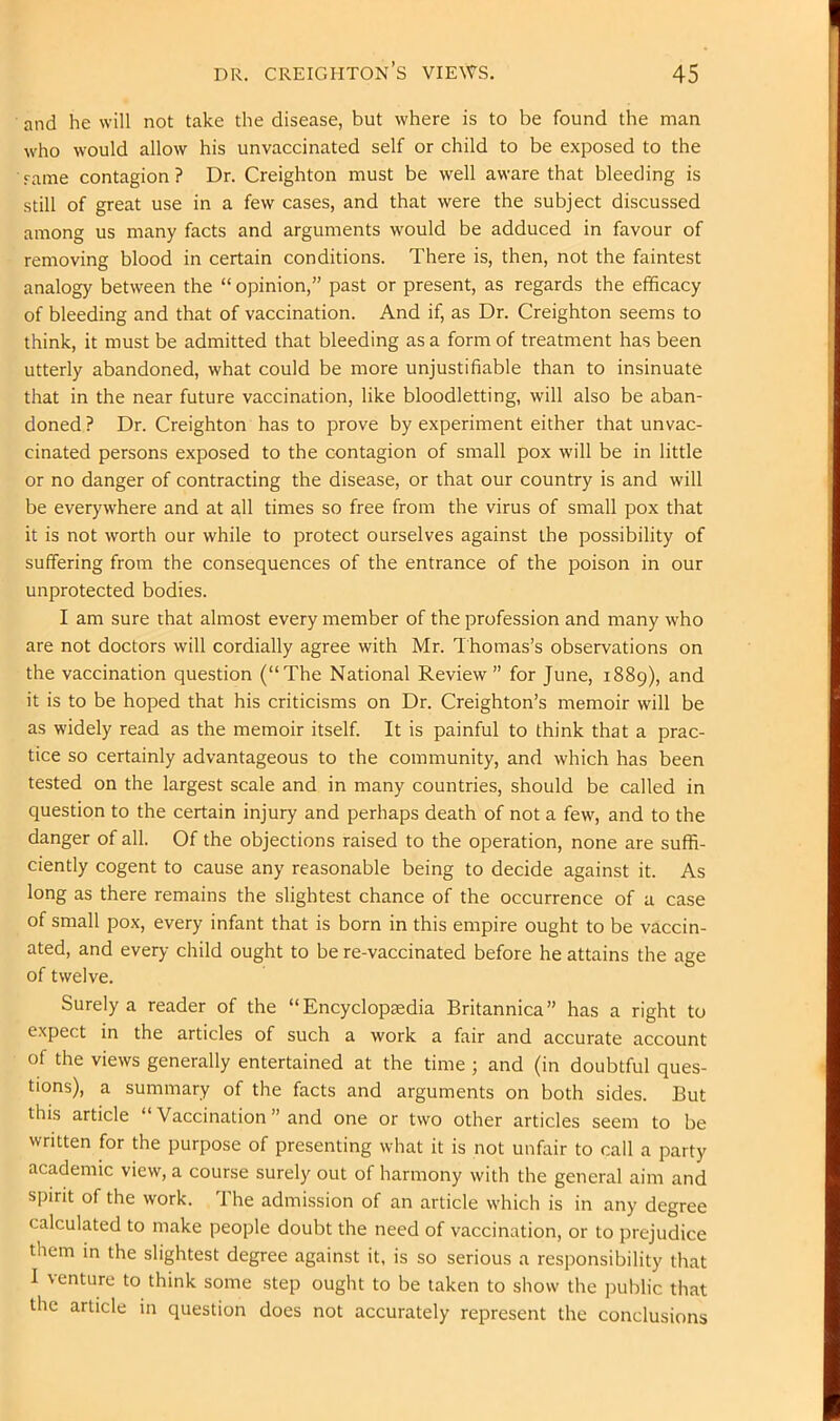 and he will not take the disease, but where is to be found the man who would allow his unvaccinated self or child to be exposed to the Tame contagion? Dr. Creighton must be well aware that bleeding is .still of great use in a few cases, and that were the subject discussed among us many facts and arguments would be adduced in favour of removing blood in certain conditions. There is, then, not the faintest analogy between the “ opinion,” past or present, as regards the efficacy of bleeding and that of vaccination. And if, as Dr. Creighton seems to think, it must be admitted that bleeding as a form of treatment has been utterly abandoned, what could be more unjustifiable than to insinuate that in the near future vaccination, like bloodletting, will also be aban- doned? Dr. Creighton has to prove by experiment either that unvac- cinated persons exposed to the contagion of small pox will be in little or no danger of contracting the disease, or that our country is and will be everywhere and at all times so free from the virus of small pox that it is not worth our while to protect ourselves against the possibility of suffering from the consequences of the entrance of the poison in our unprotected bodies. I am sure that almost every member of the profession and many who are not doctors will cordially agree with Mr. Thomas’s observations on the vaccination question (“The National Review” for June, 1889), and it is to be hoped that his criticisms on Dr. Creighton’s memoir will be as widely read as the memoir itself. It is painful to think that a prac- tice so certainly advantageous to the community, and which has been tested on the largest scale and in many countries, should be called in question to the certain injury and perhaps death of not a few, and to the danger of all. Of the objections raised to the operation, none are suffi- ciently cogent to cause any reasonable being to decide against it. As long as there remains the slightest chance of the occurrence of a case of small pox, every infant that is born in this empire ought to be vaccin- ated, and every child ought to be re-vaccinated before he attains the age of twelve. Surely a reader of the “ Encyclopaedia Britannica” has a right to expect in the articles of such a work a fair and accurate account of the views generally entertained at the time ; and (in doubtful ques- tions), a summary of the facts and arguments on both sides. But this article “ Vaccination ” and one or two other articles seem to be written for the purpose of presenting what it is not unfair to call a party academic view, a course surely out of harmony with the general aim and spirit of the work. The admission of an article which is in any degree calculated to make people doubt the need of vaccination, or to prejudice them m the slightest degree against it, is so serious a responsibility that I venture to think some step ought to be taken to show the public that the article in question does not accurately represent the conclusions