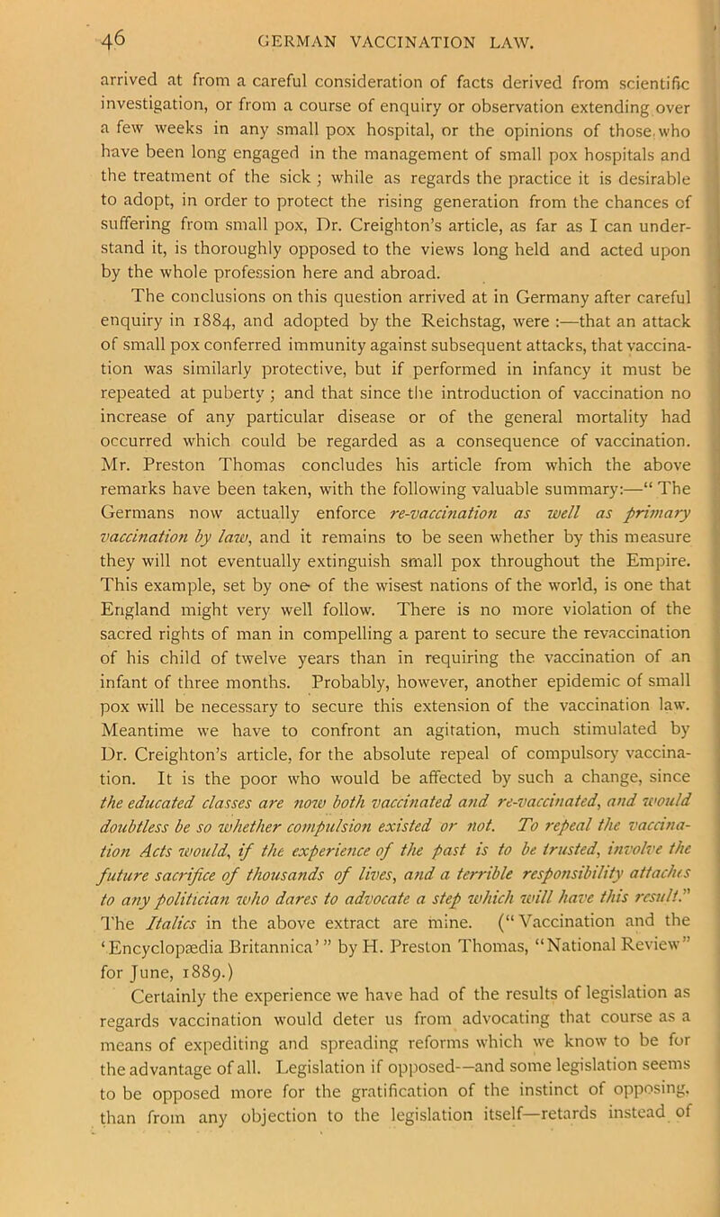 arrived at from a careful consideration of facts derived from scientific investigation, or from a course of enquiry or observation extending over a few weeks in any smallpox hospital, or the opinions of those.who have been long engaged in the management of small pox hospitals and the treatment of the sick ; while as regards the practice it is desirable to adopt, in order to protect the rising generation from the chances of suffering from small pox, Dr. Creighton’s article, as far as I can under- stand it, is thoroughly opposed to the views long held and acted upon by the whole profession here and abroad. The conclusions on this question arrived at in Germany after careful enquiry in 1884, and adopted by the Reichstag, were :—that an attack of small pox conferred immunity against subsequent attacks, that vaccina- tion was similarly protective, but if performed in infancy it must be repeated at puberty ; and that since the introduction of vaccination no increase of any particular disease or of the general mortality had occurred which could be regarded as a consequence of vaccination. Mr. Preston Thomas concludes his article from which the above remarks have been taken, with the following valuable summary:—“ The Germans now actually enforce re-vaccination as well as primary vaccination by law, and it remains to be seen whether by this measure they will not eventually extinguish small pox throughout the Empire. This example, set by one of the wisest nations of the world, is one that England might very well follow. There is no more violation of the sacred rights of man in compelling a parent to secure the revaccination of his child of twelve years than in requiring the. vaccination of an infant of three months. Probably, however, another epidemic of small pox will be necessary to secure this extension of the vaccination law. Meantime we have to confront an agitation, much stimulated by Dr. Creighton’s article, for the absolute repeal of compulsory' vaccina- tion. It is the poor who would be affected by such a change, since the educated classes are tioiv both vaccinated atid re-vacctnated, and would doubtless be so whether co7npulsion existed or not. To repeal the vacana- tion Acts would, if the experience of the past is to be trusted, involve the future sacrifice of thousands of lives, and a terrible responsibility attaches to any politician who dares to advocate a step which will have this result. I'he Italics in the above extract are mine. (“Vaccination and the ‘Encyclopaedia Britannica’” by H. Preston Thomas, “National Review” for June, 1889.) Certainly the experience we have had of the results of legislation as regards vaccination would deter us from advocating that course as a means of expediting and spreading reforms which we know to be for the advantage of all. Legislation if opposed—and some legislation seems to be opposed more for the gratification of the instinct of opposing, than from any objection to the legislation itself—retards instead of