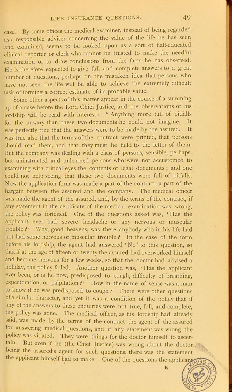 case. By some offices the medical examiner, instead of being regarded as a responsible adviser concerning the value of the life he has seen and examined, seems to be looked upon as a sort of half-educated clinical reporter or clerk who cannot be trusted to make the needful examination or to draw conclusions from the facts he has observed. He is therefore expected to give full and complete answers to a great number of questions, perhaps on the mistaken idea that persons who have not seen the life will be able to achieve the extremely difficult task of forming a correct estimate of its probable value. Some other aspects of this matter appear in the course of a summing up of a case before the Lord Chief Justice, and the observations of his lordship will be read with interest: “ Anything more full of pitfalls for the unwary than these two documents he could not imagine. It was perfectly true that the answers were to be made by the assured. It was true also that the terms of the contract were printed, that persons should read them, and that they must be held to the letter of them. But the company was dealing with a class of persons, sensible, perhaps, but uninstructed and unlearned persons who were not accustomed to examining with critical eyes the contents of legal documents ; and one could not help seeing that these two documents were full of pitfalls. Now the application form was made a part of the contract, a part of the bargain between the assured and the company. The medical officer was made the agent of the assured, and, by the terms of the contract, if any statement in the certificate of the medical examination was wrong, the policy was forfeited. One of the questions asked was, ‘ Has the applicant ever had severe headache or any nervous or muscular trouble ? ’ Why, good heavens, was there anybody who in his life had not had some nervous or muscular trouble ? In the case of the form before his lordship, the agent had answered ‘No’ to this question, so that if at the age of fifteen or twenty the assured had overworked himself and become nervous for a few weeks, so that the doctor had advised a holiday, the policy failed. Another question was, ‘ Has the applicant ever been, or is he now, predisposed to cough, difficulty of breathing, expectoration, or palpitation?’ How in the name of sense was a man to know if he was predisposed to cough ? There were other questions ofa similar character, and yet it was a condition of the policy that if any of the answers to these enquiries were not true, full, and complete, the policy was gone. The medical officer, as his lordship had already said, was made by the terms of the contract the agent of the assured for answering medical questions, and if any statement was wrong the policy was vitiated. They were things for the doctor himself to ascer- tain. But even if he (the Chief Justice) was wrong about the doctor being the assured’s agent for such questions, there was the statement the applicant himself had to make. One of the questions the applicar
