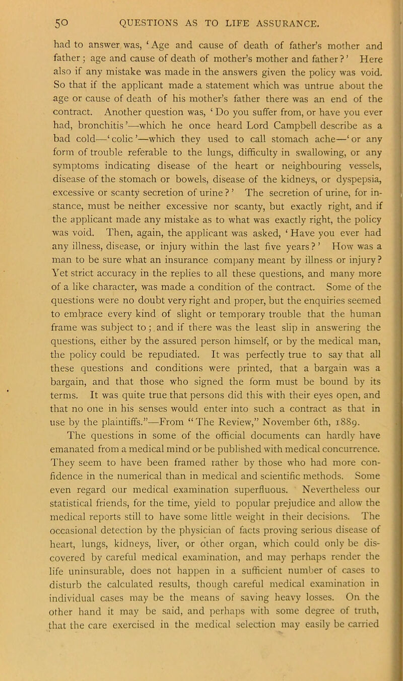 had to answer was, ‘ Age and cause of death of father’s mother and father; age and cause of death of mother’s mother and father ? ’ Here also if any mistake was made in the answers given the policy was void. So that if the applicant made a statement which was untrue about the age or cause of death of his mother’s father there was an end of the contract. Another question was, ‘ Do you suffer from, or have you ever had, bronchitis ’—which he once heard Lord Campbell describe as a bad cold—‘ colic ’—which they used to call stomach ache—‘ or any form of trouble referable to the lungs, difficulty in swallowing, or any symptoms indicating disease of the heart or neighbouring vessels, disease of the stomach or bowels, disease of the kidneys, or dyspepsia, excessive or scanty secretion of urine ? ’ The secretion of urine, for in- stance, must be neither excessive nor scanty, but exactly right, and if the applicant made any mistake as to what was exactly right, the policy was void. Then, again, the applicant was asked, ‘ Have you ever had any illness, disease, or injury within the last five years ? ’ How was a man to be sure what an insurance company meant by illness or injury? Yet strict accuracy in the replies to all these questions, and many more of a like character, was made a condition of the contract. Some of the questions were no doubt very right and proper, but the enquiries seemed to embrace every kind of slight or temporary trouble that the human frame was subject to; and if there was the least slip in answering the questions, either by the assured person himself, or by the medical man, the policy could be repudiated. It was perfectly true to say that all these questions and conditions were printed, that a bargain was a bargain, and that those who signed the form must be bound by its terms. It was quite true that persons did this with their eyes open, and that no one in his senses would enter into such a contract as that in use by the plaintiffs.”—From “The Review,” November 6th, 1889. The questions in some of the official documents can hardly have emanated from a medical mind or be published with medical concurrence. They seem to have been framed rather by those who had more con- fidence in the numerical than in medical and scientific methods. Some even regard our medical examination superfluous. Nevertheless our statistical friends, for the time, yield to popular prejudice and allow the medical reports still to have some little weight in their decisions. The occasional detection by the physician of facts proving serious disease of heart, lungs, kidneys, liver, or other organ, which could only be dis- covered by careful medical examination, and may perhaps render the life uninsurable, does not happen in a sufficient number of cases to disturb the calculated results, though careful medical examination in individual cases may be the means of saving heavy losses. On the other hand it may be said, and perhaps with some degree of truth, that the care exercised in the medical selection may easily be carried