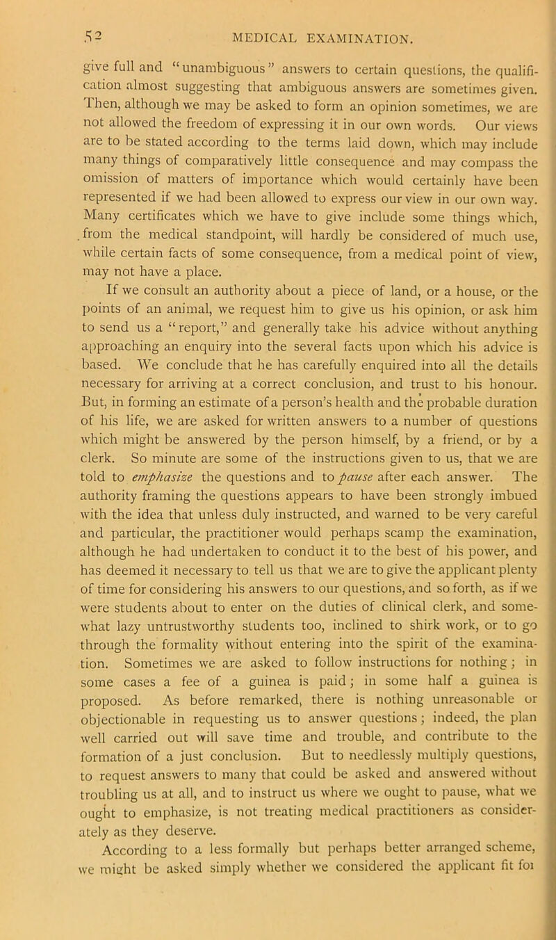 give full and “ unambiguous ” answers to certain questions, the qualifi- cation almost suggesting that ambiguous answers are sometimes given. Ihen, although we may be asked to form an opinion sometimes, we are not allowed the freedom of expressing it in our own words. Our views are to be stated according to the terms laid down, which may include many things of comparatively little consequence and may compass the omission of matters of importance which would certainly have been represented if we had been allowed to express our view in our own way. Many certificates which we have to give include some things which, . from the medical standpoint, will hardly be considered of much use, while certain facts of some consequence, from a medical point of view, may not have a place. If we consult an authority about a piece of land, or a house, or the points of an animal, we request him to give us his opinion, or ask him to send us a “report,” and generally take his advice without anything approaching an enquiry into the several facts upon which his advice is based. We conclude that he has carefully enquired into all the details necessary for arriving at a correct conclusion, and trust to his honour. But, in forming an estimate of a person’s health and the probable duration of his life, we are asked for written answers to a number of questions which might be answered by the person himself, by a friend, or by a clerk. So minute are some of the instructions given to us, that we are told to ariphasize the questions and to pause after each answer. The authority framing the questions appears to have been strongly imbued with the idea that unless duly instructed, and warned to be very careful and particular, the practitioner would perhaps scamp the examination, although he had undertaken to conduct it to the best of his power, and has deemed it necessary to tell us that we are to give the applicant plenty of time for considering his answers to our questions, and so forth, as if we were students about to enter on the duties of clinical clerk, and some- what lazy untrustworthy students too, inclined to shirk work, or to go through the formality without entering into the spirit of the examina- tion. Sometimes we are asked to follow instructions for nothing; in some cases a fee of a guinea is paid; in some half a guinea is proposed. As before remarked, there is nothing unreasonable or objectionable in requesting us to answer questions; indeed, the plan well carried out will save time and trouble, and contribute to the formation of a just conclusion. But to needlessly multiply questions, to request answers to many that could be asked and answered without troubling us at all, and to instruct us where we ought to pause, what we ought to emphasize, is not treating medical practitioners as consider- ately as they deserve. According to a less formally but perhaps better arranged scheme, we might be asked simply whether we considered the applicant fit foi