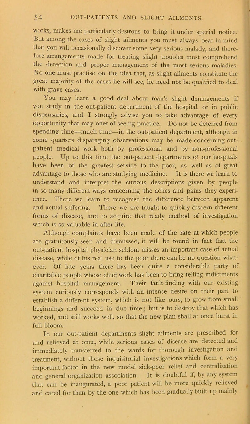 I 54 OUT-PATIENTS AND SLIGHT AILMENTS. I works, makes me particularly desirous to bring it under special notice. But among the cases of slight ailments you must always bear in mind that you will occasionally discover some very serious malady, and there- fore arrangements made for treating slight troubles must comprehend the detection and proper management of the most serious maladies. No one must practise on the idea that, as slight ailments constitute the great majority of the cases he will see, he need not be qualified to deal with grave cases. You. may learn a good deal about man’s slight derangements if you study in the out-patient department of the hospital, or in public dispensaries, and I strongly advise you to take advantage of every opportunity that may offer of seeing practice. Do not be deterred from spending time—much time—in the out-patient department, although in some quarters disparaging observations may be made concerning out- ' patient medical work both by professional and by non-professional people. Up to this time the out-patient departments of our hospitals | have been of the greatest service to the poor, as well as of great i advantage to those who are studying medicine. It is there we learn to ' understand and interpret the curious descriptions given by people i in so many different ways concerning the aches and pains they experi- ence. There we learn to recognise the difference between apparent ! and actual suffering. There we are taught to quickly discern different forms of disease, and to acquire that ready method of investigation which is so valuable in after life. Although complaints have been made of the rate at which people are gratuitously seen and dismissed, it will be found in fact that the out-patient hospital physician seldom misses an important case of actual disease, while of his real use to the poor there can be no question what- ever. Of late years there has been quite a considerable party of charitable people whose chief work has been to bring telling indictments against hospital management. Their fault-finding wuth our existing system curiously corresponds with an intense desire on their part to establish a different system, which is not like ours, to grow from small beginnings and succeed in due time; but is to destroy that w'hich has worked, and still works well, so that the new plan shall at once burst in | full bloom. In our out-patient departments slight ailments are prescribed for ; and relieved at once, while serious cases of disease are detected and immediately transferred to the wards for thorough investigation and treatment, without those inquisitorial investigations which form a very important factor in the new model sick-poor relief and centralization and general organization association. It is doubtful if, by any system that can be inaugurated, a poor patient will be more quickly relieved ^ and cared for than by the one wdiich has been gradually built up mainly 1 I I