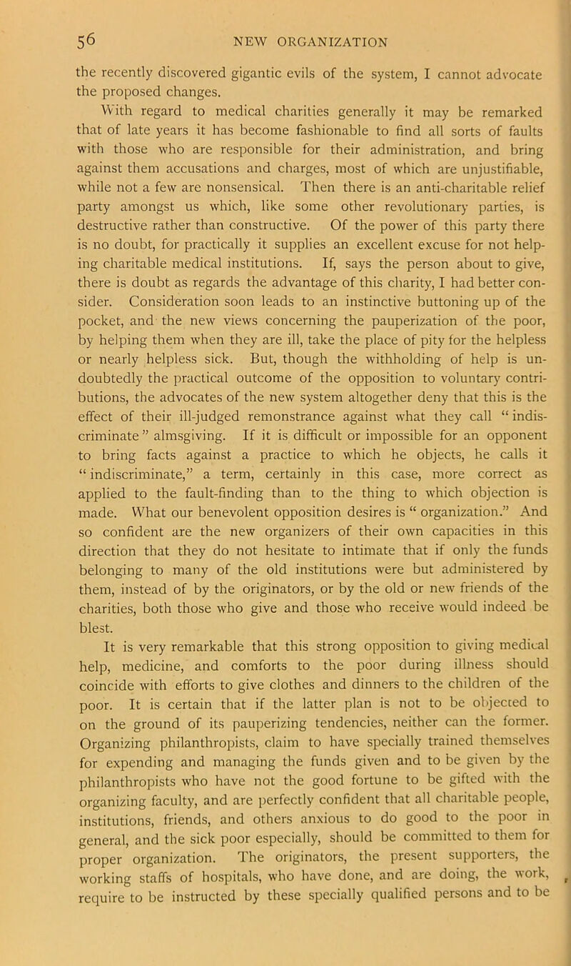 the recently discovered gigantic evils of the system, I cannot advocate the proposed changes. With regard to medical charities generally it may be remarked that of late years it has become fashionable to find all sorts of faults with those who are responsible for their administration, and bring against them accusations and charges, most of which are unjustifiable, while not a few are nonsensical. Then there is an anti-charitable relief party amongst us which, like some other revolutionary parties, is destructive rather than constructive. Of the power of this party there is no doubt, for practically it supplies an excellent excuse for not help- ing charitable medical institutions. If, says the person about to give, there is doubt as regards the advantage of this charity, I had better con- sider. Consideration soon leads to an instinctive buttoning up of the pocket, and the new views concerning the pauperization of the poor, by helping them when they are ill, take the place of pity for the helpless or nearly helpless sick. But, though the withholding of help is un- doubtedly the practical outcome of the opposition to voluntary contri- butions, the advocates of the new system altogether deny that this is the effect of their ill-judged remonstrance against what they call “ indis- criminate ” almsgiving. If it is difficult or impossible for an opponent to bring facts against a practice to which he objects, he calls it “ indiscriminate,” a term, certainly in this case, more correct as applied to the fault-finding than to the thing to which objection is made. What our benevolent opposition desires is “ organization.” And so confident are the new organizers of their own capacities in this direction that they do not hesitate to intimate that if only the funds belonging to many of the old institutions were but administered by them, instead of by the originators, or by the old or new friends of the charities, both those who give and those who receive would indeed be blest. It is very remarkable that this strong opposition to giving medical help, medicine, and comforts to the poor during illness should coincide with efforts to give clothes and dinners to the children of the poor. It is certain that if the latter plan is not to be objected to on the ground of its pauperizing tendencies, neither can the former. Organizing philanthropists, claim to have specially trained themselves for expending and managing the funds given and to be given by the philanthropists who have not the good fortune to be gifted with the organizing faculty, and are perfectly confident that all charitable people, institutions, friends, and others anxious to do good to the poor in general, and the sick poor especially, should be committed to them for proper organization. The originators, the present supporters, the working staffs of hospitals, who have done, and are doing, the work, require to be instructed by these specially qualified persons and to be