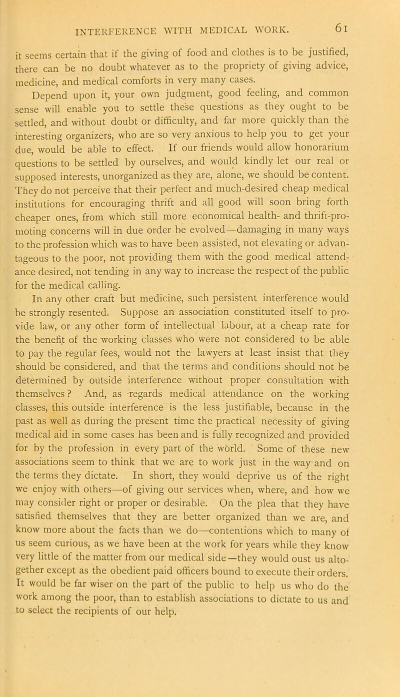 it seems certain that it' the giving of food and clothes is to be justified, there can be no doubt whatever as to the propriety of giving advice, medicine, and medical comforts in very many cases. Depend upon it, your own judgment, good feeling, and common sense will enable you to settle these questions as they ought to be settled, and without doubt or difficulty, and far more quickly than the interesting organizers, who are so very anxious to help you to get your due, would be able to effect. If our friends would allow honorarium questions to be settled by ourselves, and would kindly let our real or supposed interests, unorganized as they are, alone, we should be content. They do not perceive that their perfect and much-desired cheap medical institutions for encouraging thrift and all good will soon bring forth cheaper ones, from which still more economical health- and thrift-pro- moting concerns will in due order be evolved—damaging in many ways to the profession which was to have been assisted, not elevating or advan- tageous to the poor, not providing them with the good medical attend; ance desired, not tending in any way to increase the respect of the public for the medical calling. In any other craft but medicine, such persistent interference would he strongly resented. Suppose an association constituted itself to pro- vide law, or any other form of intellectual labour, at a cheap rate for the benefit of the working classes who were not considered to be able to pay the regular fees, would not the lawyers at least insist that they should be considered, and that the terms and conditions should not be determined by outside interference without proper consultation with themselves ? And, as regards medical attendance on the working classes, this outside interference is the less justifiable, because in the past as well as during the present time the practical necessity of giving medical aid in some cases has been and is fully recognized and provided for by the profession in every part of the world. Some of these new associations seem to think that we are to work just in the way and on the terms they dictate. In short, they would deprive us of the right we enjoy with others—of giving our services when, where, and how we may consider right or proper or desirable. On the plea that they have satisfied themselves that they are better organized than we are, and know more about the facts than we do—contentions which to many of us seem curious, as we have been at the work for years while they know very little of the matter from our medical side—they would oust us alto- gether except as the obedient paid officers bound to execute their orders. It would be far wiser on the part of the public to help us who do the work among the poor, than to establish associations to dictate to us and to select the recipients of our help.