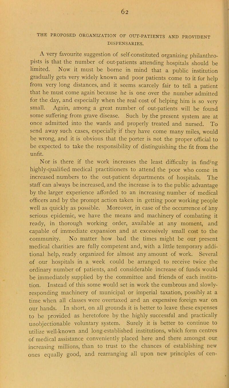 THE PROPOSED ORGANIZATION OF OUT-PATIENTS AND PROVIDENT DISPENSARIES. A very favourite suggestion of self-constituted organizing philanthro- pists is that the number of out-patients attending hospitals should be limited. Now it must be borne in mind that a public institution gradually gets very widely known and poor patients come to it for help from very long distances, and it seems scarcely fair to tell a patient that he must come again because he is one over the number admitted for the day, and especially when the real cost of helping him is so very small. Again, among a great number of out-patients will be found some suffering from grave disease. Such by the present system are at once admitted into the wards and properly treated and nursed. To send away such cases, especially if they have come many miles, would be wrong, and it is obvious that the porter is not the proper official to be expected to take the responsibility of distinguishing the fit from the unfit. Nor is there if the work increases the least difficulty in findmg highly-qualified medical practitioners to attend the poor who come in increased numbers to the out-patient departments of hospitals. The staff can always be increased, and the increase is to the public advantage by the larger experience afforded to an increasing number of medical officers and by the prompt action taken in getting poor working people well as quickly as possible. Moreover, in case of the occurrence of any serious epidemic, we have the means and machinery of combating it ready, in thorough working order, available at any moment, and capable of immediate expansion and at excessively small cost to the community. No matter how bad the times might be our present medical charities are fully competent and, with a little temporary addi- tional help, ready organized for almost any amount of work. Several of our hospitals in a week could be arranged to receive twice the ordinary number of patients, and considerable increase of funds would be immediately supplied by the committee and friends of each institu- tion. Instead of this some would set in work the cumbrous and slowly- res]Donding machinery of municipal or imperial taxation, possibly at a time when all classes were overtaxed and an expensive foreign war on our hands. In short, on all grounds it is better to leave these expenses to be provided as heretofore by the highly successful and practically unobjectionable voluntary system. Surely it is better to continue to utilize well-known and long-established institutions, which form centres of medical assistance conveniently placed here and there amongst our increasing millions, than to trust to the chances of establishing new ones equally good, and rearranging all upon new principles of cen-