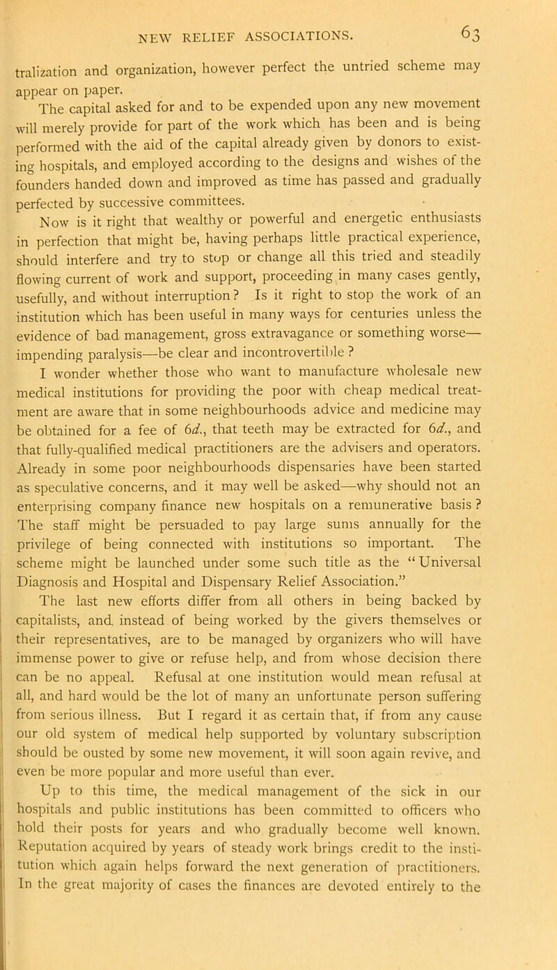 tralization and organization, however perfect the untried scheme may appear on paper. The capital asked for and to be expended upon any new movement will merely provide for part of the work which has been and is being performed with the aid of the capital already given by donors to exist- ing hospitals, and employed according to the designs and wishes of the founders handed down and improved as time has passed and gradually perfected by successive committees. Now is it right that wealthy or powerful and energetic enthusiasts in perfection that might be, having perhaps little practical experience, should interfere and try to stop or change all this tried and steadily flowing current of work and support, proceeding m many cases gently, usefully, and without interruption ? Is it right to stop the work of an institution which has been useful in many ways for centuries unless the evidence of bad management, gross extravagance or something worse— impending paralysis—be clear and incontrovertible ? I wonder whether those who want to manufacture wholesale new medical institutions for providing the poor with cheap medical treat- ment are aware that in some neighbourhoods advice and medicine may be obtained for a fee of (id., that teeth may be extracted for (d., and that fully-qualified medical practitioners are the advisers and operators. Already in some poor neighbourhoods dispensaries have been started as speculative concerns, and it may well be asked—why should not an enterprising company finance new hospitals on a remunerative basis ? The staff might be persuaded to pay large sums annually for the privilege of being connected with institutions so important. The scheme might be launched under some such title as the “Universal Diagnosis and Hospital and Dispensary Relief Association.” The last new efforts differ from all others in being backed by I capitalists, and, instead of being worked by the givers themselves or I their representatives, are to be managed by organizers who will have i immense power to give or refuse help, and from whose decision there I can be no appeal. Refusal at one institution would mean refusal at I all, and hard would be the lot of many an unfortunate person suffering 1 from serious illness. But I regard it as certain that, if from any cause I our old system of medical help supported by voluntary subscription ! should be ousted by some new movement, it will soon again revive, and ji even be more popular and more useful than ever. Up to this time, the medical management of the sick in our ■ hospitals and public institutions has been committed to officers who hold their posts for years and who gradually become well known. I Reputation acquired by years of steady work brings credit to the insti- : tution which again helps forward the next generation of jiractitioners. I In the great majority of cases the finances are devoted entirely to the I