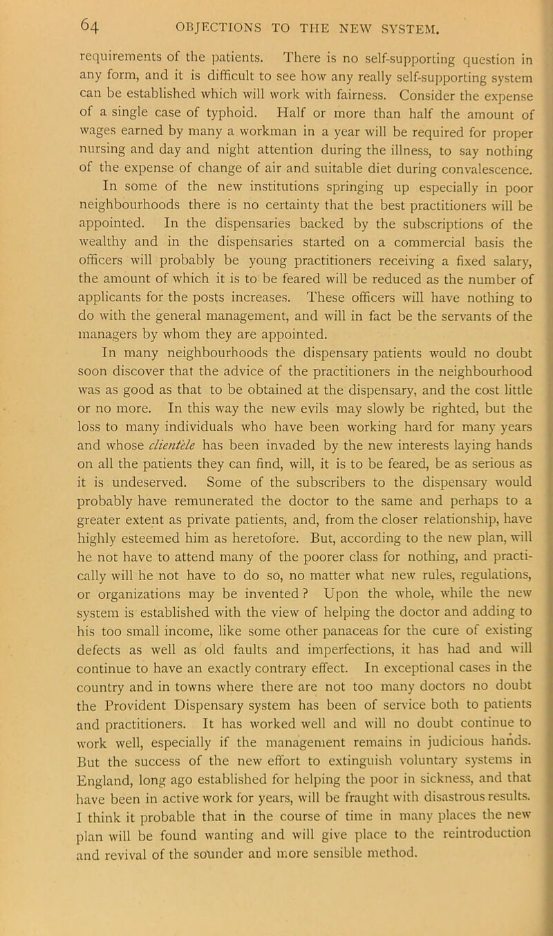 requirements of the patients. There is no self-supporting question in any form, and it is difficult to see how any really self-supporting system can be established which will work with fairness. Consider the expense of a single case of typhoid. Half or more than half the amount of wages earned by many a workman in a year will be required for proper nursing and day and night attention during the illness, to say nothing of the expense of change of air and suitable diet during convalescence. In some of the new institutions springing up especially in poor neighbourhoods there is no certainty that the best practitioners will be appointed. In the dispensaries backed by the subscriptions of the wealthy and in the dispensaries started on a commercial basis the officers will probably be young practitioners receiving a fixed salary, the amount of which it is to be feared will be reduced as the number of applicants for the posts increases. These officers will have nothing to do with the general management, and will in fact be the servants of the managers by whom they are appointed. In many neighbourhoods the dispensary patients would no doubt soon discover that the advice of the practitioners in the neighbourhood was as good as that to be obtained at the dispensary, and the cost little or no more. In this way the new evils may slowly be righted, but the loss to many individuals who have been working hard for many years and whose clientele has been invaded by the new interests laying hands on all the patients they can find, will, it is to be feared, be as serious as it is undeserved. Some of the subscribers to the dispensary would probably have remunerated the doctor to the same and perhaps to a greater extent as private patients, and, from the closer relationship, have highly esteemed him as heretofore. But, according to the new plan, will he not have to attend many of the poorer class for nothing, and practi- cally will he not have to do so, no matter what new rules, regulations, or organizations may be invented? Upon the whole, while the new system is established with the view of helping the doctor and adding to his too small income, like some other panaceas for the cure of existing defects as well as old faults and imperfections, it has had and will continue to have an exactly contrary effect. In exceptional cases in the country and in towns where there are not too many doctors no doubt the Provident Dispensary system has been of service both to patients and practitioners. It has worked well and will no doubt continue to work well, especially if the management remains in judicious hands. But the success of the new effort to extinguish voluntary systems in England, long ago established for helping the poor in sickness, and that have been in active work for years, will be fraught with disastrous results. I think it probable that in the course of time in many places the new plan will be found wanting and will give place to the reintroduction and revival of the sounder and more sensible method.