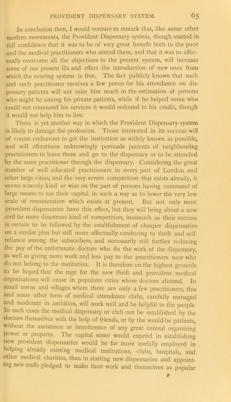In conclusion then, I would venture to remark that, like some other •modern movements, the Provident Dispensary system, though started in full confidence that it was to be of very great benefit both to the poor and the medical practitioners who attend them, and that it was to effec- tually overcome all the objections to the present system, will increase some of our present ills and effect the introduction of new ones from which the existing system is free. The fact publicly known that such and such practitioner receives a few pence for his attendance on dis- pensary patients will not raise him much in the estimation of persons who might be among his private patients, while if he helped some who ■could not command his services it would redound to his credit, though it would not help him to live. There is yet another way in which the Provident Dispensary system is likely to damage the profession. Those interested in its success will of course endeavour to get the institution as widely known as possible, and will oftentimes unknowingly persuade patients of neighbouring practitioners to leave them and go to the dispensary or to be attended by the same practitioner through the dispensary. Considering the great number of well educated practitioners in every part of London and other large cities, and the very severe competition that exists already, it seems scarcely kind or wise on the part of persons having command of large means to use their capital in such a way as to lower the very low scale of remuneration which exists at present. But not only must provident dispensaries have this effect, but they will bring about a new and far more disastrous kind of competition, inasmuch as their success is certain to be followed by the establishment of cheaper dispensaries on a similar plan but still more effectually conducing to thrift and self- reliance among the subscribers, and necessarily still further reducing the pay of the unfortunate doctors who do the work of the dispensary, as well as giving more work and less pay to the practitioners near who do not belong to the institution. It is therefore on the highest grounds to be hoped that the rage for the new thrift and provident medical •organizations will cease in populous cities where doctors abound. In small towns and villages where there are only a few practitioners, this and some other form of medical attendance clubs, carefully managed and moderate in ambition, will work well and be helpful to the people In such cases the medical dispensary or club can be established by the doctors themselves with the help of friends, or by the would-be patients, without the assistance or interference of any great central organizing power or property. The capital some would expend in establishing new provident dispensaries would be far more usefully employed in helping already existing medical institutions, clubs, hospitals, and other medical charities, than in starting new dispensaries and appoint- ing new staffs pledged to make their work and themselves as popular