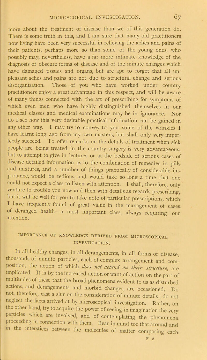 more about the treatment of disease than we of this generation do. There is some truth in this, and I am sure that many old practitioners now living have been very successful in relieving the aches and pains of their patients, perhaps more so than some of the young ones, who possibly may, nevertheless, have a far more intimate knowledge of the diagnosis of obscure forms of disease and of the minute changes which have damaged tissues and organs, but are apt to forget that all un- pleasant aches and pains are not due to structural change and serious disorganization. Those of you who have worked under country practitioners enjoy a great advantage in this respect, and will be aware of many things connected with the art of prescribing for symptoms of which even men who have highly distinguished themselves in our medical classes and medical examinations may be in ignorance. Nor do I see how this very desirable practical information can be gained in any other way. I may try to convey to you some of the wrinkles I have learnt long ago from my own masters, but shall only very imper- fectly succeed. To olfer remarks on the details of treatment when sick people are being treated in the country surgery is very advantageous, but to attempt to give in lectures or at the bedside of serious cases of disease detailed information as to the combination of remedies in pills I and mixtures, and a number of things practically of considerable im- I portance, would be tedious, and would take so long a time that one j could not expect a class to listen with attention. I shall, therefore, only I venture to trouble you now and then with details as regards prescribing,, but It will be well for you to take note of particular prescriptions, which I have frequently found of great value in the management of cases I of deranged health—a most important class, always requiring our i attention. IMPORTANCE OF KNOWLEDGE DERIVED FROM MICROSCOPICAL INVESTIGATION. In all healthy changes, in all derangements, in all forms of disease,, thousands of minute particles, each of complex arrangement and com- position, the action of which does ?iot depend on their structure, are implicated. It is by the increased action or want of action on the part of 1 multitudes of these that the broad phenomena evident to us as disturbed ' actions, and derangements and morbid changes, are occasioned. Do I not, therefore, cast a slur on the consideration of minute details; do not I neglect the facts arrived at by microscopical investigation. Rather, on I the other hand, try to acquire the power of seeing in imagination the very I particles which are involved, and of contemplating the phenomena I proceeding m connection with them. Bear in mind too that around and I in the interstices between the molecules of matter composing each