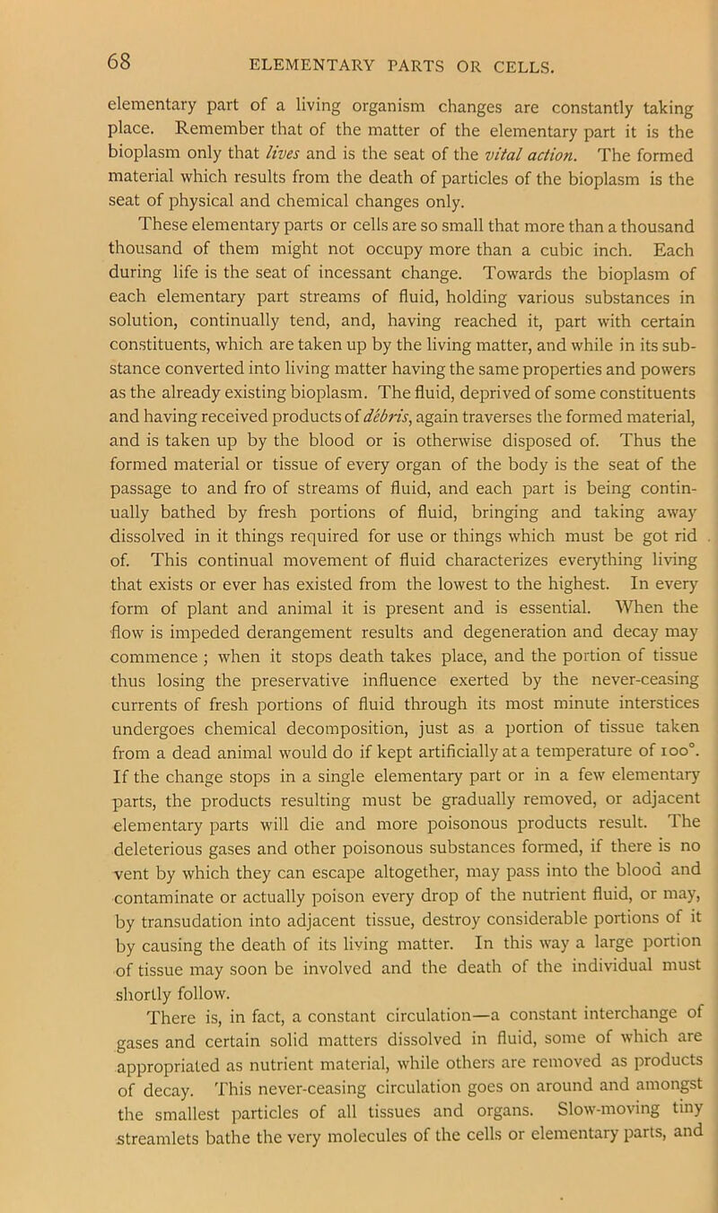 ELEMENTARY PARTS OR CELLS. elementary part of a living organism changes are constantly taking place. Remember that of the matter of the elementary part it is the bioplasm only that lives and is the seat of the vital action. The formed material which results from the death of particles of the bioplasm is the seat of physical and chemical changes only. These elementary parts or cells are so small that more than a thousand thousand of them might not occupy more than a cubic inch. Each during life is the seat of incessant change. Towards the bioplasm of each elementary part streams of fluid, holding various substances in solution, continually tend, and, having reached it, part with certain constituents, which are taken up by the living matter, and while in its sub- stance converted into living matter having the same properties and powers as the already existing bioplasm. The fluid, deprived of some constituents and having received products of debris., again traverses the formed material, and is taken up by the blood or is otherwise disposed of. Thus the formed material or tissue of every organ of the body is the seat of the passage to and fro of streams of fluid, and each part is being contin- ually bathed by fresh portions of fluid, bringing and taking away dissolved in it things required for use or things which must be got rid of. This continual movement of fluid characterizes everything living that exists or ever has existed from the lowest to the highest. In every form of plant and animal it is present and is essential. When the flow is impeded derangement results and degeneration and decay may commence ; when it stops death takes place, and the portion of tissue thus losing the preservative influence exerted by the never-ceasing currents of fresh portions of fluid through its most minute interstices undergoes chemical decomposition, just as a portion of tissue taken from a dead animal would do if kept artificially at a temperature of ioo°. If the change stops in a single elementary part or in a few elementary parts, the products resulting must be gradually removed, or adjacent elementary parts will die and more poisonous products result. Ihe deleterious gases and other poisonous substances formed, if there is no vent by which they can escape altogether, may pass into the blood and contaminate or actually poison every drop of the nutrient fluid, or may, by transudation into adjacent tissue, destroy considerable portions of it by causing the death of its living matter. In this way a large portion of tissue may soon be involved and the death of the individual must shortly follow. There is, in fact, a constant circulation—a constant interchange of gases and certain solid matters dissolved in fluid, some of which are appropriated as nutrient material, while others are removed as products of decay. This never-ceasing circulation goes on around and amongst the smallest particles of all tissues and organs. Slow-moving tiny streamlets bathe the very molecules of the cells or elementary parts, and