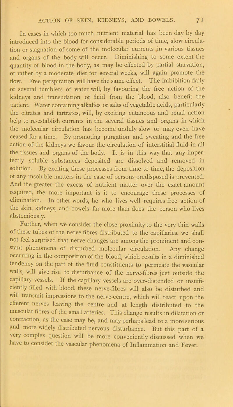 ACTION OF SKIN, KIDNEYS, AND BOWELS. /I In cases in which too much nutrient material has been day by day introduced into the blood for considerable periods of time, slow circula- tion or stagnation of some of the molecular currents ,in various tissues and organs of the body will occur. Diminishing to some extent the quantity of blood in the body, as may be effected by partial starvation, or rather by a moderate diet for several weeks, will again promote the flow. Free perspiration will have the same effect. The imbibition daily of several tumblers of water will, by favouring the free action of the kidneys and transudation of fluid from the blood, also benefit the patient. Water containing alkalies or salts of vegetable acids, particularly the citrates and tartrates, will, by exciting cutaneous and renal action help to re-establish currents in the several tissues and organs in which the molecular circulation has become unduly slow or may even have ceased for a time. By promoting purgation and sweating and the free action of the kidneys we favour the circulation of interstitial fluid in all the tissues and organs of the body. It is in this way that any imper- fectly soluble substances deposited are dissolved and removed in solution. By exciting these processes from time to time, the deposition of any insoluble matters in the case of persons predisposed is prevented. And the greater the excess of nutrient matter over the exact amount required, the more important is it to encourage these processes of elimination. In other words, he who lives well requires free action of the skin, kidneys, and bowels far more than does the person who lives abstemiously. Further, when we consider the close proximity to the very thin walls of these tubes of the nerve-fibres distributed to the capillaries, we shall not feel surprised that nerve changes are among the prominent and con- stant phenomena of disturbed molecular circulation. Any change occurring in the composition of the blood, which results in a diminished tendency on the part of the fluid constituents to permeate the vascular walls, will give rise to disturbance of the nerve-fibres just outside the capillary vessels. If the capillary vessels are over-distended or insuffi- ciently filled with blood, these nerve-fibres will also be disturbed and will transmit impressions to the nerve-centre, which will react upon the efferent nerves leaving the centre and at length distributed to the muscular fibres of the small arteries. This change results in dilatation or contraction, as the case may be, and may perhaps lead to a more serious and more widely distributed nervous disturbance. But this part of a very complex question will be more conveniently discussed when we have to consider the vascular phenomena of Inflammation and Fever.